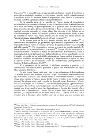 Nuestro Marx – Néstor Kohan

Grundrisse484), es indudable que ese lugar central, privilegiado e inicial de Goethe en la
antropología praxiológica marxiana permite superar cualquier posible reduccionismo de
la noción de praxis. Ya sea tanto frente al pragmatismo como frente a la concepción
moderna, industrial y productivista de un Benjamín Franklin.
En la segunda parte de la tragedia de Fausto, donde el romanticismo
antiespeculativo no desaparece sino que se une al clasicismo cultor de Grecia (a través
de la unión de Fausto y del personaje Helena, de la que nace como fruto Euforión, es
decir, el símbolo del genio de la poesía moderna), el deseo y el proyecto de alcanzar la
totalidad continúa ocupando el primer plano. Por ejemplo, recién bañado de su
remordimiento por la muerte de Margarita gracias a la intervención de Ariel y a punto
de comenzar su nuevo viaje, Fausto confiesa que su anhelo más íntimo consiste en
“aspirar sin tregua a la totalidad de la más elevada existencia”485.
En la segunda parte de la obra, aunque matizado con el clasicismo486, el
romanticismo no desaparece, ya que Goethe sigue poniendo en palabras de un Fausto
enamorado ahora de Helena la sentencia preferida de aquella corriente: “la poesía debe
salir del corazón”487. Ese romanticismo también se expresa en su culto exaltado del
frenesí vitalista de la juventud frente a la senectud488. Aun así, Goethe no desprecia la
ciencia ni la razón —él mismo se dedicó por años al estudio de la naturaleza, desde la
alquimia hasta la teoría de los colores o de la evolución que esbozó genialmente. Eso no
le impide, por medio de un Mefistófeles disfrazado de Fausto, criticar ácidamente la
enseñanza escolástica universitaria, la teología y el dogmatismo de su época, así como
el método analítico del racionalismo vacío del entendimiento (principalmente del
discípulo de Leibniz, Christian Wolff)489.
Si la perspectiva de la totalidad, el vitalismo naturalista y panteísta y el
romanticismo atraviesan la poética goethiana, la praxis será probablemente su ángulo
filosóficamente definitorio.
No solo porque Fausto repite una y otra vez en ambas partes de la tragedia que
“el hombre necesita una incesante actividad” y que “la saludable fuerza creadora es
hija de la eterna actividad”, sino también porque la recurrente invocación a la actividad
otorga pleno sentido al famoso pasaje donde Fausto retraduce a su “amada lengua
alemana” la primera palabra del evangelio de Juan del Nuevo Testamento: “Escrito
está: «En el principio era la Palabra»... Aquí me detengo ya perplejo. ¿Quién me ayuda
a proseguir? No puedo en manera alguna dar un valor tan elevado a la palabra; debo
traducir esto de otro modo si estoy bien iluminado por el Espíritu. Escrito está: «En el
principio era el Pensamiento»... Medita bien la primera línea; que tu pluma no se
precipite. ¿Es el pensamiento lo que todo obra y crea?... Debiera estar así: «En el
principio era la Fuerza»... Pero también esta vez, en tanto que esto consigno por

484

Véase Karl Marx : Elementos fundamentales para la crítica de la economía política 1857-1858 [Grundrisse].
Obra citada. Tomo I, p.4.
485
Véase J. W. Goethe: Fausto. Obra citada. Segunda parte. p.214.
486
Dice el personaje Homúnculo: “Vos conoceis tan sólo los fantasmas románticos ; el verdadero fantasma
debe ser también clásico”. Véase J. W. Goethe: Fausto. Obra citada. p.299. Más adelante, refiriéndose
a las feas hijas del mar, un triple monstruo llamado en la mitología griega Fórcida, agrega
Mefistófeles: “¿Y se arraiga aquí en el país de la Belleza? ¡Y a eso se da el pomposo nombre de clásico!”.
Véase J. W. Goethe: Fausto. Obra citada. p.339.
487
Véase J. W. Goethe: Fausto. Obra citada. p.396.
488
Véase J. W. Goethe: Fausto. Obra citada. pp.292, 410 y 424.
489
Véase J. W. Goethe: Fausto. Obra citada. Primera parte. pp.78 y 79 y segunda parte.pp.289 y 291.

217

 