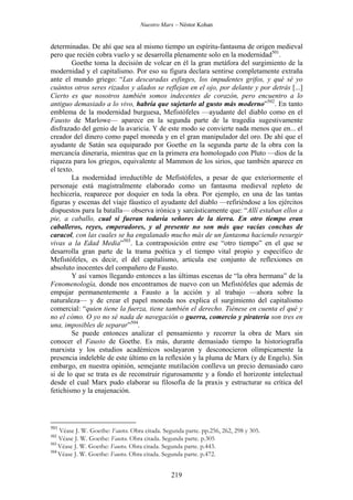 Nuestro Marx – Néstor Kohan

determinadas. De ahí que sea al mismo tiempo un espíritu-fantasma de origen medieval
pero que recién cobra vuelo y se desarrolla plenamente solo en la modernidad501.
Goethe toma la decisión de volcar en él la gran metáfora del surgimiento de la
modernidad y el capitalismo. Por eso su figura declara sentirse completamente extraña
ante el mundo griego: “Las descaradas esfinges, los impudentes grifos, y qué sé yo
cuántos otros seres rizados y alados se reflejan en el ojo, por delante y por detrás [...]
Cierto es que nosotros también somos indecentes de corazón, pero encuentro a lo
antiguo demasiado a lo vivo, habría que sujetarlo al gusto más moderno”502. En tanto
emblema de la modernidad burguesa, Mefistófeles —ayudante del diablo como en el
Fausto de Marlowe— aparece en la segunda parte de la tragedia sugestivamente
disfrazado del genio de la avaricia. Y de este modo se convierte nada menos que en... el
creador del dinero como papel moneda y en el gran manipulador del oro. De ahí que el
ayudante de Satán sea equiparado por Goethe en la segunda parte de la obra con la
mercancía dineraria, mientras que en la primera era homologado con Pluto —dios de la
riqueza para los griegos, equivalente al Mammon de los sirios, que también aparece en
el texto.
La modernidad irreductible de Mefistófeles, a pesar de que exteriormente el
personaje está magistralmente elaborado como un fantasma medieval repleto de
hechicería, reaparece por doquier en toda la obra. Por ejemplo, en una de las tantas
figuras y escenas del viaje fáustico el ayudante del diablo —refiriéndose a los ejércitos
dispuestos para la batalla— observa irónica y sarcásticamente que: “Allí estaban ellos a
pie, a caballo, cual si fueran todavía señores de la tierra. En otro tiempo eran
caballeros, reyes, emperadores, y al presente no son más que vacías conchas de
caracol, con las cuales se ha engalanado mucho más de un fantasma haciendo resurgir
vivas a la Edad Media”503. La contraposición entre ese “otro tiempo” en el que se
desarrolla gran parte de la trama poética y el tiempo vital propio y específico de
Mefistófeles, es decir, el del capitalismo, articula ese conjunto de reflexiones en
absoluto inocentes del compañero de Fausto.
Y así vamos llegando entonces a las últimas escenas de “la obra hermana” de la
Fenomenología, donde nos encontramos de nuevo con un Mefistófeles que además de
empujar permanentemente a Fausto a la acción y al trabajo —ahora sobre la
naturaleza— y de crear el papel moneda nos explica el surgimiento del capitalismo
comercial: “quien tiene la fuerza, tiene también el derecho. Tiénese en cuenta el qué y
no el cómo. O yo no sé nada de navegación o guerra, comercio y piratería son tres en
una, imposibles de separar”504.
Se puede entonces analizar el pensamiento y recorrer la obra de Marx sin
conocer el Fausto de Goethe. Es más, durante demasiado tiempo la historiografía
marxista y los estudios académicos soslayaron y desconocieron olímpicamente la
presencia indeleble de este último en la reflexión y la pluma de Marx (y de Engels). Sin
embargo, en nuestra opinión, semejante mutilación conlleva un precio demasiado caro
si de lo que se trata es de reconstruir rigurosamente y a fondo el horizonte intelectual
desde el cual Marx pudo elaborar su filosofìa de la praxis y estructurar su crítica del
fetichismo y la enajenación.

501

Véase J. W. Goethe: Fausto. Obra citada. Segunda parte. pp.256, 262, 298 y 305.
Véase J. W. Goethe: Fausto. Obra citada. Segunda parte. p.305
503
Véase J. W. Goethe: Fausto. Obra citada. Segunda parte. p.443.
504
Véase J. W. Goethe: Fausto. Obra citada. Segunda parte. p.472.
502

219

 