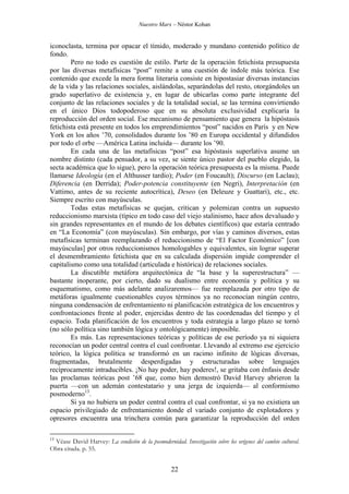 Nuestro Marx – Néstor Kohan

iconoclasta, termina por opacar el tímido, moderado y mundano contenido político de
fondo.
Pero no todo es cuestión de estilo. Parte de la operación fetichista presupuesta
por las diversas metafísicas “post” remite a una cuestión de índole más teórica. Ese
contenido que excede la mera forma literaria consiste en hipostasiar diversas instancias
de la vida y las relaciones sociales, aislándolas, separándolas del resto, otorgándoles un
grado superlativo de existencia y, en lugar de ubicarlas como parte integrante del
conjunto de las relaciones sociales y de la totalidad social, se las termina convirtiendo
en el único Dios todopoderoso que en su absoluta exclusividad explicaría la
reproducción del orden social. Ese mecanismo de pensamiento que genera la hipóstasis
fetichista está presente en todos los emprendimientos “post” nacidos en París y en New
York en los años ’70, consolidados durante los ’80 en Europa occidental y difundidos
por todo el orbe —América Latina incluida— durante los ’90.
En cada una de las metafísicas “post” esa hipóstasis superlativa asume un
nombre distinto (cada pensador, a su vez, se siente único pastor del pueblo elegido, la
secta académica que lo sigue), pero la operación teórica presupuesta es la misma. Puede
llamarse Ideología (en el Althusser tardío); Poder (en Foucault); Discurso (en Laclau);
Diferencia (en Derrida); Poder-potencia constituyente (en Negri), Interpretación (en
Vattimo, antes de su reciente autocrítica), Deseo (en Deleuze y Guattari), etc., etc.
Siempre escrito con mayúsculas.
Todas estas metafísicas se quejan, critican y polemizan contra un supuesto
reduccionismo marxista (típico en todo caso del viejo stalinismo, hace años devaluado y
sin grandes representantes en el mundo de los debates científicos) que estaría centrado
en “La Economía” (con mayúsculas). Sin embargo, por vías y caminos diversos, estas
metafísicas terminan reemplazando el reduccionismo de “El Factor Económico” [con
mayúsculas] por otros reduccionismos homologables y equivalentes, sin lograr superar
el desmembramiento fetichista que en su calculada dispersión impide comprender el
capitalismo como una totalidad (articulada e histórica) de relaciones sociales.
La discutible metáfora arquitectónica de “la base y la superestructura” —
bastante inoperante, por cierto, dado su dualismo entre economía y política y su
esquematismo, como más adelante analizaremos— fue reemplazada por otro tipo de
metáforas igualmente cuestionables cuyos términos ya no reconocían ningún centro,
ninguna condensación de enfrentamiento ni planificación estratégica de los encuentros y
confrontaciones frente al poder, enjercidas dentro de las coordenadas del tiempo y el
espacio. Toda planificación de los encuentros y toda estrategia a largo plazo se tornó
(no sólo política sino también lógica y ontológicamente) imposible.
Es más. Las representaciones teóricas y políticas de ese período ya ni siquiera
reconocían un poder central contra el cual confrontar. Llevando al extremo ese ejercicio
teórico, la lógica política se transformó en un racimo infinito de lógicas diversas,
fragmentadas, brutalmente desperdigadas y estructuradas sobre lenguajes
recíprocamente intraducibles. ¡No hay poder, hay poderes!, se gritaba con énfasis desde
las proclamas teóricas post ’68 que, como bien demostró David Harvey abrieron la
puerta —con un ademán contestatario y una jerga de izquierda— al conformismo
posmoderno13.
Si ya no hubiera un poder central contra el cual confrontar, si ya no existiera un
espacio privilegiado de enfrentamiento donde el variado conjunto de explotadores y
opresores encuentra una trinchera común para garantizar la reproducción del orden
13

Véase David Harvey: La condición de la posmodernidad. Investigación sobre los orígenes del cambio cultural.
Obra citada. p. 55.

22

 