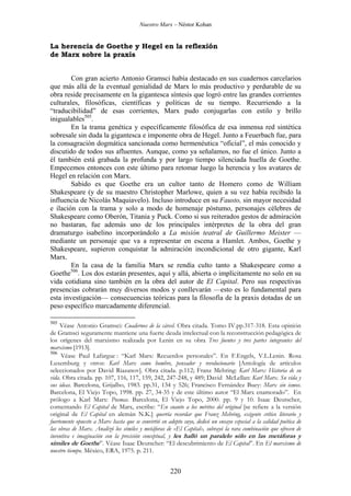 Nuestro Marx – Néstor Kohan

La herencia de Goethe y Hegel en la reflexión
de Marx sobre la praxis
Con gran acierto Antonio Gramsci había destacado en sus cuadernos carcelarios
que más allá de la eventual genialidad de Marx lo más productivo y perdurable de su
obra reside precisamente en la gigantesca síntesis que logró entre las grandes corrientes
culturales, filosóficas, científicas y políticas de su tiempo. Recurriendo a la
“traducibilidad” de esas corrientes, Marx pudo conjugarlas con estilo y brillo
inigualables505.
En la trama genética y específicamente filosófica de esa inmensa red sintética
sobresale sin duda la gigantesca e imponente obra de Hegel. Junto a Feuerbach fue, para
la consagración dogmática sancionada como hermenéutica “oficial”, el más conocido y
discutido de todos sus afluentes. Aunque, como ya señalamos, no fue el único. Junto a
él también está grabada la profunda y por largo tiempo silenciada huella de Goethe.
Empecemos entonces con este último para retomar luego la herencia y los avatares de
Hegel en relación con Marx.
Sabido es que Goethe era un cultor tanto de Homero como de William
Shakespeare (y de su maestro Christopher Marlowe, quien a su vez había recibido la
influencia de Nicolás Maquiavelo). Incluso introduce en su Fausto, sin mayor necesidad
e ilación con la trama y solo a modo de homenaje póstumo, personajes célebres de
Shakespeare como Oberón, Titania y Puck. Como si sus reiterados gestos de admiración
no bastaran, fue además uno de los principales intérpretes de la obra del gran
dramaturgo isabelino incorporándolo a La misión teatral de Guillermo Meister —
mediante un personaje que va a representar en escena a Hamlet. Ambos, Goethe y
Shakespeare, supieron conquistar la admiración incondicional de otro gigante, Karl
Marx.
En la casa de la familia Marx se rendía culto tanto a Shakespeare como a
Goethe506. Los dos estarán presentes, aquí y allá, abierta o implícitamente no solo en su
vida cotidiana sino también en la obra del autor de El Capital. Pero sus respectivas
presencias cobrarán muy diversos modos y conllevarán —esto es lo fundamental para
esta investigación— consecuencias teóricas para la filosofía de la praxis dotadas de un
peso específico marcadamente diferencial.
505

Véase Antonio Gramsci: Cuadernos de la cárcel. Obra citada. Tomo IV.pp.317-318. Esta opinión
de Gramsci seguramente mantiene una fuerte deuda intelectual con la reconstrucción pedagógica de
los orígenes del marxismo realizada por Lenin en su obra Tres fuentes y tres partes integrantes del
marxismo [1913].
506
Véase Paul Lafargue : “Karl Marx: Recuerdos personales”. En F.Engels, V.L.Lenin. Rosa
Luxemburg y otros: Karl Marx como hombre, pensador y revolucionario [Antología de artículos
seleccionados por David Riazanov]. Obra citada. p.112; Franz Mehring: Karl Marx: Historia de su
vida. Obra citada. pp. 107, 116, 117, 159, 242, 247-248, y 489; David McLellan: Karl Marx. Su vida y
sus ideas. Barcelona, Grijalbo, 1983. pp.31, 134 y 526; Francisco Fernández Buey: Marx sin ismos.
Barcelona, El Viejo Topo, 1998. pp. 27, 34-35 y de este último autor “El Marx enamorado”. En
prólogo a Karl Marx: Poemas. Barcelona, El Viejo Topo, 2000. pp. 9 y 10. Isaac Deutscher,
comentando El Capital de Marx, escribe: “En cuanto a los méritos del original [se refiere a la versión
original de El Capital en alemán N.K.] querría recordar que Franz Mehring, exigente crítico literario y
fuertemente opuesto a Marx hasta que se convirtió en adepto suyo, dedicó un ensayo especial a la calidad poética de
las obras de Marx. Analizó los símiles y metáforas de «El Capital», subrayó la rara combinación que ofrecen de
inventiva e imaginación con la precisión conceptual, y les halló un paralelo sólo en las metáforas y
símiles de Goethe”. Véase Isaac Deutscher: “El descubrimiento de El Capital”. En El marxismo de
nuestro tiempo. México, ERA, 1975. p. 211.

220

 