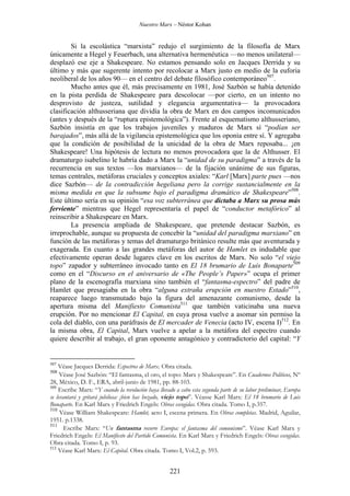 Nuestro Marx – Néstor Kohan

Si la escolástica “marxista” redujo el surgimiento de la filosofía de Marx
únicamente a Hegel y Feuerbach, una alternativa hermenéutica —no menos unilateral—
desplazó ese eje a Shakespeare. No estamos pensando solo en Jacques Derrida y su
último y más que sugerente intento por recolocar a Marx justo en medio de la euforia
neoliberal de los años 90— en el centro del debate filosófico contemporáneo507.
Mucho antes que él, más precisamente en 1981, José Sazbón se había detenido
en la pista perdida de Shakespeare para descolocar —por cierto, en un intento no
desprovisto de justeza, sutilidad y elegancia argumentativa— la provocadora
clasificación althusseriana que dividía la obra de Marx en dos campos incomunicados
(antes y después de la “ruptura epistemológica”). Frente al esquematismo althusseriano,
Sazbón insistía en que los trabajos juveniles y maduros de Marx sí “podían ser
barajados”, más allá de la vigilancia epistemológica que los oponía entre sí. Y agregaba
que la condición de posibilidad de la unicidad de la obra de Marx reposaba... ¡en
Shakespeare! Una hipótesis de lectura no menos provocadora que la de Althusser. El
dramaturgo isabelino le habría dado a Marx la “unidad de su paradigma” a través de la
recurrencia en sus textos —los marxianos— de la fijación unánime de sus figuras,
temas centrales, metáforas cruciales y conceptos axiales: “Karl [Marx] parte pues —nos
dice Sazbón— de la contradicción hegeliana pero la corrige sustancialmente en la
misma medida en que la subsume bajo el paradigma dramático de Shakespeare”508.
Este último sería en su opinión “esa voz subterránea que dictaba a Marx su prosa más
ferviente” mientras que Hegel representaría el papel de “conductor metafórico” al
reinscribir a Shakespeare en Marx.
La presencia ampliada de Shakespeare, que pretende destacar Sazbón, es
irreprochable, aunque su propuesta de concebir la “unidad del paradigma marxiano” en
función de las metáforas y temas del dramaturgo británico resulte más que aventurada y
exagerada. En cuanto a las grandes metáforas del autor de Hamlet es indudable que
efectivamente operan desde lugares clave en los escritos de Marx. No solo “el viejo
topo” zapador y subterráneo invocado tanto en El 18 brumario de Luis Bonaparte509
como en el “Discurso en el aniversario de «The People’s Paper»” ocupa el primer
plano de la escenografía marxiana sino también el “fantasma-espectro” del padre de
Hamlet que presagiaba en la obra “alguna extraña erupción en nuestro Estado”510,
reaparece luego transmutado bajo la figura del amenazante comunismo, desde la
apertura misma del Manifiesto Comunista511 que también vaticinaba una nueva
erupción. Por no mencionar El Capital, en cuya prosa vuelve a asomar sin permiso la
cola del diablo, con una paráfrasis de El mercader de Venecia (acto IV, escena I)512. En
la misma obra, El Capital, Marx vuelve a apelar a la metáfora del espectro cuando
quiere describir al trabajo, el gran oponente antagónico y contradictorio del capital: “Y

507

Véase Jacques Derrida: Espectros de Marx. Obra citada.
Véase José Sazbón: “El fantasma, el oro, el topo: Marx y Shakespeare”. En Cuadernos Políticos, Nº
28, México, D. F., ERA, abril-junio de 1981, pp. 88-103.
509
Escribe Marx: “Y cuando la revolución haya llevado a cabo esta segunda parte de su labor preliminar, Europa
se levantará y gritará jubilosa: ¡bien has hozado, viejo topo”. Véasse Karl Marx: El 18 brumario de Luis
Bonaparte. En Karl Marx y Friedrich Engels: Obras escogidas. Obra citada. Tomo I, p.357.
510
Véase William Shakespeare: Hamlet, acto I, escena primera. En Obras completas. Madrid, Aguilar,
1951. p.1338.
511
Escribe Marx: “Un fantasma recorre Europa: el fantasma del comunismo”. Véase Karl Marx y
Friedrich Engels: El Manifiesto del Partido Comunista. En Karl Marx y Friedrich Engels: Obras escogidas.
Obra citada. Tomo I, p. 93.
512
Véase Karl Marx: El Capital. Obra citada. Tomo I, Vol.2, p. 593.

508

221

 