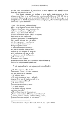 Nuestro Marx – Néstor Kohan

por fin, como tercer término de esta alianza, un mero espectro: «el» trabajo, que es
nada más que una abstracción”513.
Pero donde realmente se produce el gran asalto shakespeareano al hilo
discursivo de Marx es en los Manuscritos económico filosóficos de 1844. Allí Marx,
analizando el dinero, reproduce un larguísimo fragmento del Timón de Atenas, que en la
interpretación de Derrida expresa la “cólera de un profeta judío” contra la prostitución
ante el oro —y del oro mismo:
¿Oro? ¿Oro precioso, rojo, fascinante?
El oro torna blanco al negro; al feo, hermoso;
Virtuoso, al malvado; al anciano, mancebo;
Valeroso, al cobarde; y noble, al ruin.
El oro... aleja al sacerdote del altar
y retira la almohada bajo la cabeza del enfermo.
Este áureo esclavo ata y desata
vínculos consagrados; bendice al maldito;
hace amable la lepra; honra al ladrón
y le da rango, poder y preminencia
en el consejo de los senadores.
Conquista pretendientes
a la viuda provecta y corcovada;
es como un bálsamo que rejuvenece
y pinta con los colores de la primavera
a los pacientes de pútridas lacerías
arrojados con asco de los lazaretos.
¡Oh, maldito metal,
vil ramera de los hombres,
[también traducido como "puta común del género humano"]
simiente de discordia entre los pueblos!
Y más adelante [escribe Marx, para seguir transcribiendo]:
¡Oh, dulce regicida, noble cizaña
entre padres e hijos! ¡Brillante corruptor
del más puro lecho de himeneo!
¡Oh, valeroso Marte!
¡Oh, novio eternamente joven y adorado,
fuego ardiente que derrite la sagrada nieve
en el casto regazo de Diana!
¡Oh, deidad visible,
que unes en abrazo los dos polos
Y los haces besarse!
¡Que hablas todas las lenguas
y convences a todos!
¡Oh, piedra de toque de los corazones!
¡Piensa que tu esclavo, el hombre, puede rebelarse!
¡Ojalá tu fuerza se aniquile, confundiéndolos a todos,
y que las bestias se adueñen de este mundo!514
513

Véase Karl Marx: El Capital. Obra citada. Tomo III, Vol. 8, pp.1038-1039.

222

 