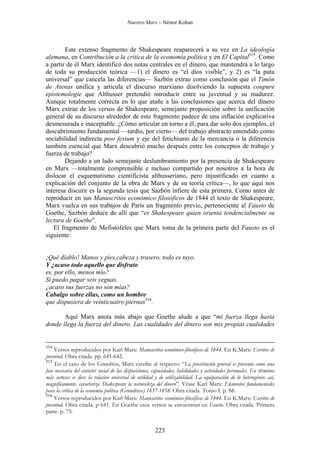 Nuestro Marx – Néstor Kohan

Este extenso fragmento de Shakespeare reaparecerá a su vez en La ideología
alemana, en Contribución a la crítica de la economía política y en El Capital515. Como
a partir de él Marx identificó dos notas centrales en el dinero, que mantendrá a lo largo
de toda su producción teórica —1) el dinero es “el dios visible”, y 2) es “la puta
universal” que cancela las diferencias— Sazbón extrae como conclusión que el Timón
de Atenas unifica y articula el discurso marxiano disolviendo la supuesta coupure
epistemologie que Althusser pretendió introducir entre su juventud y su madurez.
Aunque totalmente correcta en lo que atañe a las conclusiones que acerca del dinero
Marx extrae de los versos de Shakespeare, semejante proposición sobre la unificación
general de su discurso alrededor de este fragmento padece de una inflación explicativa
desmesurada e inaceptable. ¿Cómo articular en torno a él, para dar solo dos ejemplos, el
descubrimiento fundamental —tardío, por cierto— del trabajo abstracto entendido como
sociabilidad indirecta post festum y eje del fetichismo de la mercancía o la diferencia
también esencial que Marx descubrió mucho después entre los conceptos de trabajo y
fuerza de trabajo?
Dejando a un lado semejante deslumbramiento por la presencia de Shakespeare
en Marx —totalmente comprensible e incluso compartido por nosotros a la hora de
dislocar el esquematismo cientificista althusseriano, pero injustificado en cuanto a
explicación del conjunto de la obra de Marx y de su teoría crítica—, lo que aquí nos
interesa discutir es la segunda tesis que Sazbón infiere de esta primera. Como antes de
reproducir en sus Manuscritos económico filosóficos de 1844 el texto de Shakespeare,
Marx vuelca en sus trabajos de París un fragmento previo, perteneciente al Fausto de
Goethe, Sazbón deduce de allí que “es Shakespeare quien orienta tendencialmente su
lectura de Goethe”.
El fragmento de Mefistófeles que Marx toma de la primera parte del Fausto es el
siguiente:

¡Qué diablo! Manos y pies,cabeza y trasero, todo es tuyo.
Y ¿acaso todo aquello que disfruto
es, por ello, menos mío?
Si puedo pagar seis yeguas,
¿acaso sus fuerzas no son mías?
Cabalgo sobre ellas, como un hombre
que dispusiera de veinticuatro piernas516.
Aquí Marx anota más abajo que Goethe alude a que “mi fuerza llega hasta
donde llega la fuerza del dinero. Las cualidades del dinero son mis propias cualidades

514

Versos reproducidos por Karl Marx: Manuscritos económico-filosóficos de 1844. En K.Marx: Escritos de
juventud. Obra citada. pp. 641-642.
515
En el caso de los Grundrisse, Marx escribe al respecto: “La prostitución general se presenta como una
fase necesaria del carácter social de las disposiciones, capacidades, habilidades y actividades personales. En términos
más corteses se dice: la relación universal de utilidad y de utilizabilidad. La equiparación de lo heterogéneo: así,
magníficamente, caracteriza Shakespeare la naturaleza del dinero”. Véase Karl Marx: Elementos fundamentales
para la crítica de la economía política (Grundrisse) 1857-1858. Obra citada. Tomo I. p. 88.
516
Versos reproducidos por Karl Marx: Manuscritos económico-filosóficos de 1844. En K.Marx: Escritos de
juventud. Obra citada. p 641. En Goethe esos versos se encuentran en Fausto. Obra citada. Primera
parte. p. 75.

223

 