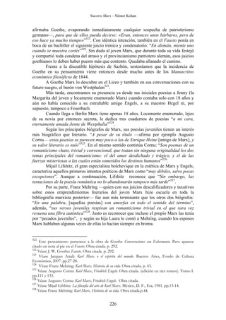 Nuestro Marx – Néstor Kohan

afirmaba Goethe, evaporando inmediatamente cualquier sospecha de patrioterismo
germano—, para que de ellos pueda decirse: «Eran, entonces unos bárbaros, pero de
eso hace ya mucho tiempo»”521. Con idéntica intención, también en el Fausto ponía en
boca de un bachiller el siguiente juicio irónico y condenatorio: “En alemán, miente uno
cuando se muestra cortés”522. Sin duda al joven Marx, que durante toda su vida festejó
y compartió toda condena del atraso y el provincianismo patriotero alemán, esos juicios
goethianos lo deben haber puesto más que contento. Quedaba allanado el camino.
Frente a la discutible hipótesis de Sazbón, sosteníamos que la incidencia de
Goethe en su pensamiento viene entonces desde mucho antes de los Manuscritos
económico filosóficos de 1844.
A Goethe Marx lo descubre en el Liceo y también en sus conversaciones con su
futuro suegro, el barón von Westphalen523.
Más tarde, encontramos su presencia ya desde sus iniciales poesías a Jenny (la
Margarita del joven y locamente enamorado Marx) cuando contaba solo con 18 años y
aún no había conocido a su entrañable amigo Engels, a su maestro Hegel ni, por
supuesto, tampoco a Feuerbach.
Cuando llega a Berlín Marx tiene apenas 18 años. Locamente enamorado, lejos
de su novia por entonces secreta, le dedica tres cuadernos de poesías “a mi cara,
eternamente amada Jenny de Westphalia”524.
Según los principales biógrafos de Marx, sus poesías juveniles tienen un interés
más biográfico que literario. “A pesar de su título —afirma por ejemplo Augusto
Cornu— estas poesías se parecen muy poco a las de Enrique Heine [amigo de Marx], y
su valor literario es nulo”525. En el mismo sentido continúa Cornu: “Son poemas de un
romanticismo chato, trivial y convencional, que tratan sin ninguna originalidad los dos
temas principales del romanticismo: el del amor desdichado y trágico, y el de las
fuerzas misteriosas a las cuales están sometidos los destinos humanos”526.
Mijail Lifshitz, el gran especialista bolchevique en la estética de Marx y Engels,
caracteriza aquellos primeros intentos poéticos de Marx como “muy débiles, salvo pocas
excepciones”. Aunque a continuación, Lifshitz reconoce que “Sin embargo, las
tentaciones de la poesía romántica no lo abandonarán tampoco más tarde”527.
Por su parte, Franz Mehring —quien con sus juicios descalificadores y taxativos
sobre estos emprendimientos literarios del joven Marx hizo escuela en toda la
bibliografía marxista posterior— fue aun más terminante que los otros dos biógrafos:
“En una palabra, [aquellas poesías] son amorfas en todo el sentido del término”,
además, “sus versos juveniles respiran un romanticismo trivial en el que rara vez
resuena una fibra auténtica”528. Justo es reconocer que incluso el propio Marx las tenía
por “pecados juveniles”, y según su hija Laura le contó a Mehring, cuando los esposos
Marx hablaban algunas veces de ellas lo hacían siempre en broma.

521

Este pensamiento pertenece a la obra de Goethe Conversaciones con Eckermann. Pero aparece
citado en nota al pie en el Fausto. Obra citada. p. 292.
522
Véase J. W. Goethe: Fausto. Obra citada. p. 292.
523
Véase Jacques Attali: Karl Marx o el espíritu del mundo. Buenos Aires, Fondo de Cultura
Económica, 2007. pp.27-28.
524
Véase Franz Mehring: Karl Marx. Historia de su vida. Obra citada. p. 43.
525
Véase Augusto Cornu: Karl Marx, Friedrich Engels. Obra citada. (edición en tres tomos). Tomo I.
pp.111 y 133.
526
Véase Augusto Cornu: Karl Marx, Friedrich Engels. Obra citada.
527
Véase Mijail Lifshitz: La filosofía del arte de Karl Marx. México, D. F., Era, 1981. pp.13-14.
528
Véase Franz Mehring: Karl Marx. Historia de su vida. Obra citada.p.44.

226

 
