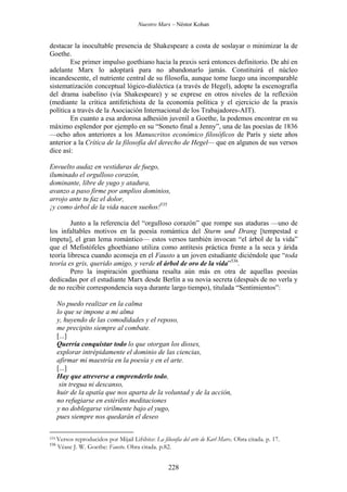 Nuestro Marx – Néstor Kohan

destacar la inocultable presencia de Shakespeare a costa de soslayar o minimizar la de
Goethe.
Ese primer impulso goethiano hacia la praxis será entonces definitorio. De ahí en
adelante Marx lo adoptará para no abandonarlo jamás. Constituirá el núcleo
incandescente, el nutriente central de su filosofía, aunque tome luego una incomparable
sistematización conceptual lógico-dialéctica (a través de Hegel), adopte la escenografía
del drama isabelino (vía Shakespeare) y se exprese en otros niveles de la reflexión
(mediante la crítica antifetichista de la economía política y el ejercicio de la praxis
política a través de la Asociación Internacional de los Trabajadores-AIT).
En cuanto a esa ardorosa adhesión juvenil a Goethe, la podemos encontrar en su
máximo esplendor por ejemplo en su “Soneto final a Jenny”, una de las poesías de 1836
—ocho años anteriores a los Manuscritos económico filosóficos de París y siete años
anterior a la Crítica de la filosofía del derecho de Hegel— que en algunos de sus versos
dice así:
Envuelto audaz en vestiduras de fuego,
iluminado el orgulloso corazón,
dominante, libre de yugo y atadura,
avanzo a paso firme por amplios dominios,
arrojo ante tu faz el dolor,
¡y como árbol de la vida nacen sueños!535
Junto a la referencia del “orgulloso corazón” que rompe sus ataduras —uno de
los infaltables motivos en la poesía romántica del Sturm und Drang [tempestad e
ímpetu], el gran lema romántico— estos versos también invocan “el árbol de la vida”
que el Mefistófeles ghoethiano utiliza como antítesis práctica frente a la seca y árida
teoría libresca cuando aconseja en el Fausto a un joven estudiante diciéndole que “toda
teoría es gris, querido amigo, y verde el árbol de oro de la vida”536.
Pero la inspiración goethiana resalta aún más en otra de aquellas poesías
dedicadas por el estudiante Marx desde Berlín a su novia secreta (después de no verla y
de no recibir correspondencia suya durante largo tiempo), titulada “Sentimientos”:
No puedo realizar en la calma
lo que se impone a mi alma
y, huyendo de las comodidades y el reposo,
me precipito siempre al combate.
[...]
Querría conquistar todo lo que otorgan los dioses,
explorar intrépidamente el dominio de las ciencias,
afirmar mi maestría en la poesía y en el arte.
[...]
Hay que atreverse a emprenderlo todo,
sin tregua ni descanso,
huir de la apatía que nos aparta de la voluntad y de la acción,
no refugiarse en estériles meditaciones
y no doblegarse virilmente bajo el yugo,
pues siempre nos quedarán el deseo
535 Versos
536

reproducidos por Mijail Lifshitz: La filosofía del arte de Karl Marx. Obra citada. p. 17.
Véase J. W. Goethe: Fausto. Obra citada. p.82.

228

 