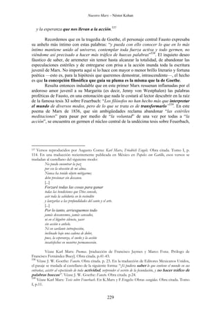 Nuestro Marx – Néstor Kohan

y la esperanza que nos llevan a la acción.537
Recordemos que en la tragedia de Goethe, el personaje central Fausto expresaba
su anhelo más íntimo con estas palabras: “y pueda con ello conocer lo que en lo más
íntimo mantiene unido al universo, contemplar toda fuerza activa y todo germen, no
viéndome así precisado a hacer más tráfico de huecas palabras”538. El inquieto deseo
fáustico de saber, de arremeter sin temor hasta alcanzar la totalidad, de abandonar las
especulaciones estériles y de entregarse con prisa a la acción inunda toda la escritura
juvenil de Marx. No importa aquí si lo hace con mayor o menor brillo literario y fortuna
poética —esto es, para la hipótesis que queremos demostrar, intrascendente—, el hecho
es que la concepción filosófica que guía su pluma es la misma que la de Goethe.
Resulta entonces indudable que en este primer Marx resuenan inflamadas por el
ardoroso amor juvenil a su Margarita (es decir, Jenny von Westphalen) las palabras
proféticas de Fausto, en una entonación que nada le costará al lector descubrir en la raíz
de la famosa tesis XI sobre Feuerbach: “Los filósofos no han hecho más que interpretar
el mundo de diversos modos, pero de lo que se trata es de transformarlo”539. En este
poema de Marx de 1836, que sin ambigüedades reclama abandonar “las estériles
meditaciones” para pasar por medio de “la voluntad” de una vez por todas a “la
acción”, se encuentra en germen el núcleo central de la undécima tesis sobre Feuerbach,

Versos reproducidos por Augusto Cornu: Karl Marx, Friedrich Engels. Obra citada. Tomo I, p.
114. En una traducción recientemente publicada en México en Papeles con Gatillo, esos versos se
trasladan al castellano del siguiente modo:
No puedo encontrar la paz
por eso la obsesión de mi alma.
Nunca ha tenido objeto mitigarme;
debo presionar sin descanso.
[...]
Forzaré todas las cosas para ganar
todas las bendiciones que Dios concede,
asir toda la sabiduría en lo recóndito
y lanzarlas a las profundidades del canto y el arte.
[...]
Por lo tanto, arriesguemos todo
jamás descansemos, jamás cansados,
ni en el lúgubre silencio, yacer
sin acción o anhelo.
Ni en cavilante introspección,
inclinado bajo una cadena de dolor,
pues, la esperanza, el sueño y la acción
insatisfechos en nosotros permanecerán.

537

Véase Karl Marx: Poemas. [traducción de Francisco Jaymes y Marco Fonz. Prólogo de
Francisco Fernández Buey]. Obra citada. p.41-43.
538
Véase J. W. Goethe: Fausto. Obra citada. p. 23. En la traducción de Editores Mexicanos Unidos,
el pasaje se traslada al castellano de la siguiente forma: “¡Si pudiera saber lo que contiene el mundo en sus
entrañas, asistir al espectáculo de toda actividad, sorprender el secreto de la fecundación, y no hacer tráfico de
palabras huecas!”. Véase J. W. Goethe: Fausto. Obra citada. p.24.
539
Véase Karl Marx: Tesis sobre Feuerbach. En K.Marx y F.Engels: Obras escogidas. Obra citada. Tomo
I, p.11.

229

 