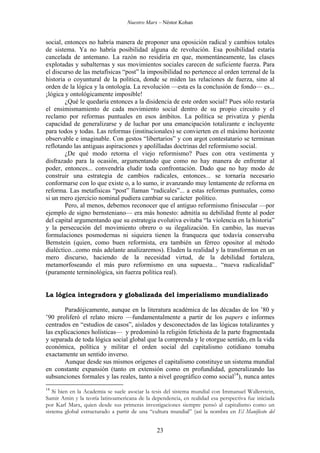 Nuestro Marx – Néstor Kohan

social, entonces no habría manera de proponer una oposición radical y cambios totales
de sistema. Ya no habría posibilidad alguna de revolución. Esa posibilidad estaría
cancelada de antemano. La razón no residiría en que, momentáneamente, las clases
explotadas y subalternas y sus movimientos sociales carecen de suficiente fuerza. Para
el discurso de las metafísicas “post” la imposibilidad no pertenece al orden terrenal de la
historia o coyuntural de la política, donde se miden las relaciones de fuerza, sino al
orden de la lógica y la ontología. La revolución —esta es la conclusión de fondo— es...
¡lógica y ontológicamente imposible!
¿Qué le quedaría entonces a la disidencia de este orden social? Pues sólo restaría
el ensimismamiento de cada movimiento social dentro de su propio circuito y el
reclamo por reformas puntuales en esos ámbitos. La política se privatiza y pierda
capacidad de generalizarse y de luchar por una emancipación totalizante e incluyente
para todos y todas. Las reformas (institucionales) se convierten en el máximo horizonte
observable e imaginable. Con gestos “libertarios” y con argot contestatario se terminan
reflotando las antiguas aspiraciones y apolilladas doctrinas del reformismo social.
¿De qué modo retorna el viejo reformismo? Pues con otra vestimenta y
disfrazado para la ocasión, argumentando que como no hay manera de enfrentar al
poder, entonces... convendría eludir toda confrontación. Dado que no hay modo de
construir una estrategia de cambios radicales, entonces... se tornaría necesario
conformarse con lo que existe o, a lo sumo, ir avanzando muy lentamente de reforma en
reforma. Las metafísicas “post” llaman “radicales”... a estas reformas puntuales, como
si un mero ejercicio nominal pudiera cambiar su carácter político.
Pero, al menos, debemos reconocer que el antiguo reformismo finisecular —por
ejemplo de signo bernsteniano— era más honesto: admitía su debilidad frente al poder
del capital argumentando que su estrategia evolutiva evitaba “la violencia en la historia”
y la persecución del movimiento obrero o su ilegalización. En cambio, las nuevas
formulaciones posmodernas ni siquiera tienen la franqueza que todavía conservaba
Bernstein (quien, como buen reformista, era también un férreo opositor al método
dialéctico...como más adelante analizaremos). Eluden la realidad y la transforman en un
mero discurso, haciendo de la necesidad virtud, de la debilidad fortaleza,
metamorfoseando el más puro reformismo en una supuesta... “nueva radicalidad”
(puramente terminológica, sin fuerza política real).

La lógica integradora y globalizada del imperialismo mundializado
Paradójicamente, aunque en la literatura académica de las décadas de los ’80 y
’90 proliferó el relato micro —fundamentalmente a partir de los papers e informes
centrados en “estudios de casos”, aislados y desconectados de las lógicas totalizantes y
las explicaciones holísticas— y predominó la religión fetichista de la parte fragmentada
y separada de toda lógica social global que la comprenda y le otorgue sentido, en la vida
económica, política y militar el orden social del capitalismo cotidiano tomaba
exactamente un sentido inverso.
Aunque desde sus mismos orígenes el capitalismo constituye un sistema mundial
en constante expansión (tanto en extensión como en profundidad, generalizando las
subsunciones formales y las reales, tanto a nivel geográfico como social14), nunca antes
14

Si bien en la Academia se suele asociar la tesis del sistema mundial con Immanuel Wallerstein,
Samir Amin y la teoría latinoamericana de la dependencia, en realidad esa perspectiva fue iniciada
por Karl Marx, quien desde sus primeras investigaciones siempre pensó al capitalismo como un
sistema global estructurado a partir de una “cultura mundial” (así la nombra en El Manifiesto del

23

 