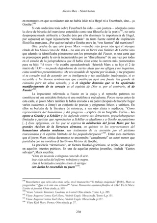Nuestro Marx – Néstor Kohan

en momentos en que su redactor aún no había leído ni a Hegel ni a Feuerbach, sino... ¡a
Goethe!540
Si esta undécima tesis sobre Feuerbach ha sido —con justeza— adoptada como
la clave de bóveda del marxismo entendido como una filosofía de la praxis541, no sería
desproporcionado atribuirle a Goethe (sin por ello disminuir la importancia de Hegel,
por supuesto) un lugar injustamente “olvidado” en tanto fuente central de inspiración
filosófica marxiana. ¿Por qué no incluir a Goethe entre las “tres fuentes” del marxismo?
Otra prueba de que este joven Marx —mucho más joven aún que el siempre
citado de los Manuscritos de 1844— no solo era un lector casi fanático de Goethe sino
que además se identificaba plenamente con los personajes del Fausto, es una carta que
su preocupado padre le envía increpándolo por no “disciplinarse” de una vez por todas
en el estudio de la jurisprudencia que él había visto como la carrera más prometedora
para su hijo: “A veces —le escribe apesadumbrado Heinrich Marx a su hijo el 2 de
marzo de 1837— no puedo defenderme de ciertas ideas que me afligen y me inquietan,
como sombríos presentimientos. Me veo invadido de repente por la duda, y me pregunto
si tu corazón está de acuerdo con tu inteligencia y tus cualidades intelectuales, si es
accesible a los tiernos sentimientos que constituyen aquí una fuente tan grande de
consuelo para un alma sensible, y si el singular demonio que se ha apoderado
manifiestamente de tu corazón es el espíritu de Dios o, por el contrario, el de
Fausto”542.
La impactante referencia a Fausto en la queja y el reproche paternos no
constituye ni una anécdota fortuita ni una metáfora a vuelapluma. Pocos meses antes de
esta carta, el joven Marx también le había enviado a su padre (después de hacerle llegar
varios cuadernos a Jenny) un conjunto de poesías y epigramas líricos y satíricos. En
ellos se burlaba de la literatura de entonces, a sus ojos chata y mediocre. “Como
representantes del humanismo y del progreso —explica en su biografía Cornu— les
opone a Goethe y a Schiller y los defiende contra sus detractores, pequeñoburgueses
limitados y pietistas que reprochaban a Schiller su idealismo y a Goethe su panteísmo
[...] Esos epigramas, en los que se expresa la admiración del joven Marx por los
grandes clásicos de la literatura alemana, en quienes ve los representantes del
humanismo alemán moderno, son testimonio de su aversión por el pietismo
reaccionario y el espíritu limitado de los pequeñoburgueses”543. Entre esos escritores
que el joven Marx critica duramente se encontraba “casualmente” un autor menor que
parodiaba con su moralina el Guillermo Meister de Goethe.
La presencia “demoníaca”, de factura fáustico-goethiana, se repite por doquier
en aquellos intentos poéticos. En una de aquellas poesías juveniles, titulada “Cantos
salvajes”, Marx escribía:
“Dios en su ansia a ninguno concede el arte,
éste sólo salta del infierno nebuloso y negro,
Aún el hechizado corazón siente el vértigo:
con Satán he encendido mi pacto”544.

540

Recordemos que ocho años más tarde, en el manuscrito “El trabajo enajenado” [1844], Marx se
preguntaba: “¿Qué es la vida sino actividad?”. Véase Manuscritos económico-filosóficos de 1844. En K.Marx:
Escritos de juventud. Obra citada. p. 599.
541
Véase Antonio Gramsci: Cuadernos de la cárcel. Obra citada. Tomo 4, p. 289.
542
Véase Augusto Cornu: Karl Marx, Friedrich Engels. Obra citada. Tomo I, p.151.
543
Véase Augusto Cornu: Karl Marx, Friedrich Engels. Obra citada. p.137.
544
Véase Karl Marx: Poemas. Obra citada. p. 37.

230

 