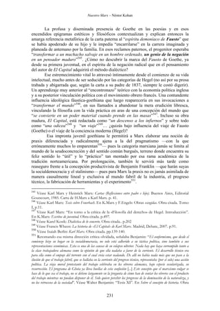 Nuestro Marx – Néstor Kohan

La profusa y diseminada presencia de Goethe en las poesías y en esos
encendidos epigramas estéticos y filosóficos contextualizan y explican entonces la
amarga referencia metafórica de la carta paterna al “espíritu demoníaco de Fausto” que
se había apoderado de su hijo y le impedía “encarrilarse” en la carrera imaginada y
planeada de antemano por la familia. En esos reclamos paternos, el progenitor esperaba
“transformar a un muchacho salvaje en un hombre ordenado, un genio de la negación
en un pensador maduro”545. ¿Cómo no descubrir la marca del Fausto de Goethe, ya
desde su primera juventud, en el espíritu de la negación radical que en el pensamiento
del autor de El Capital adquirirá el método dialéctico?
Ese estremecimiento vital lo atravesó íntimamente desde el comienzo de su vida
intelectual, mucho antes de ser seducido por las categorías de Hegel (no así por su prosa
trabada y abigarrada que, según la carta a su padre de 1837, siempre le costó digerir).
Un aprendizaje muy anterior al “encontronazo” teórico con la economía política inglesa
y a su posterior vinculación política con el movimiento obrero francés. Una contundente
influencia ideológica fáustica-goethiana que luego reaparecería en sus invocaciones a
“transformar el mundo”546, en sus llamados a abandonar la mera erudición libresca,
vinculando la filosofía con la vida práctica en aras de una concepción del mundo que
“se convierte en un poder material cuando prende en las masas”547. Incluso su obra
madura, El Capital, está redactada como “un descenso a los infiernos” y sobre todo
como “una odicea”548 y “un viaje”549… ¿quizás bajo influencia del viaje de Fausto
(Goethe) o el viaje de la conciencia moderna (Hegel)?
Esa impronta juvenil goethiana le permitirá a Marx elaborar una noción de
praxis diferenciada y radicalmente ajena a la del pragmatismo —con la que
erróneamente muchos lo emparentan550— pues la categoría marxiana jamás se limita al
mundo de la seudoconcreción y del sentido común burgués, terreno donde encuentra su
feliz sentido lo “útil” y lo “práctico” tan mentado por esa rama académica de la
tradición norteamericana. Por prolongación, también le servirá más tarde como
reaseguro frente a la concepción productivista de Benjamín Franklin —que harán suyas
la socialdemocracia y el stalinismo— pues para Marx la praxis no es jamás asimilada de
manera causalmente lineal y exclusiva al mundo fabril de la industria, el progreso
técnico, la fabricación de herramientas y el experimento551.
545

Véase Karl Marx y Heinrich Marx: Cartas (Reflexiones entre padre e hijo). Buenos Aires, Editorial
Gouncourt, 1985. Carta de H.Marx a Karl Marx. p. 41.
546
Véase Karl Marx: Tesis sobre Feuerbach. En K.Marx y F.Engels: Obras escogidas. Obra citada. Tomo
I, p.11.
547
Véase Karl Marx: “En torno a la crítica de la «Filosofía del derecho» de Hegel. Introducción”.
En K.Marx: Escritos de juventud. Obra citada. p.497.
548
Véase Karel Kosik: Dialéctica de lo concreto. Obra citada.. p.202
549
Véase Francis Wheen: La historia de «El Capital» de Karl Marx. Madrid, Debate, 2007. p.91.
550
Véase Isaiah Berlin: Karl Marx. Obra citada. pp.139-140.
551
Retomando esa misma dirección crítica olvidada, señalaba Benjamin: “El conformismo, que desde el
comienzo hizo su hogar en la socialdemocracia, no solo está adherido a su táctica política, sino también a sus
representaciones económicas. Esta es una de las causas de su colapso ulterior. Nada hay que haya corrompido tanto a
la clase trabajadora alemana como la opinión de que ella nadaba a favor de la corriente. El desarrollo técnico era
para ella como el empuje del torrente con el cual creía estar nadando. De allí no había nada más que un paso a la
ilusión de que el trabajo fabril, que se hallaba en la corriente del progreso técnico, representaba (por sí solo) una acción
política. La vieja moral protestante del trabajo celebraba en los obreros alemanes, bajo especie secularizada, su
resurrección. El programa de Ghota ya lleva huellas de esta confusión [...] Este concepto que el marxismo vulgar se
hace de lo que sea el trabajo, no se detiene largamente en la pregunta de cómo han de contar los obreros con el producto
del trabajo mientras no puedan disponer de él. Solo quiere percibir los progresos de la dominación de la naturaleza, y
no los retrocesos de la sociedad”. Véase Walter Benjamin: “Tesis XI”. En Sobre el concepto de historia. Obra

231

 