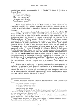 Nuestro Marx – Néstor Kohan

terminaba ese artículo fueron extraídos de “A Zuleika” (En Diván de Occidente y
Oriente) decían:
Si nos torturase esta pena,
¿Quién lamenta los estragos
si los frutos son placeres?
¿No aplastó miles de seres
Tamerlán en su reinado? 558
Aguda imagen poética con la que Marx resumió en forma condensada una
concepción filosófica de la historia universal —notablemente emparentada con la
“astucia de la razón hegeliana”— asentada en el progreso y la necesariedad del devenir
histórico.
Un año después de escribir aquel célebre y polémico artículo sobre la India, el 3
de mayo de 1854, le envía una carta a Engels en la que reaparece una vez más —casi
veinte años después de sus primeros poemas a Jenny— el autor del Fausto: “En mis
momentos de solaz, practico ahora el español. He comenzado por Calderón. De su
Mágico prodigioso —el Fausto católico— Goethe ha utilizado no solo ciertos pasajes,
sino también la disposición de escenas enteras, para su «Fausto»”. Que casi veinte
años después de su inicial acercamiento al Fausto, el autor de El Capital siguiera
teniendo presente la obra se torna inteligible porque, como con los dramas de
Shakespeare, Marx sabía casi de memoria la obra de Goethe. Y no solo el Fausto. Por
ejemplo, le escribe a F. Lasalle el 19 de abril de 1859 acerca del Götz de Berlichingen
(nombre de un caballero alemán que participó en las guerras campesinas y que luego
Goethe tomó como eje de una de sus obras). En esa carta critica al personaje histórico
real: “En este tipo miserable [subrayado de Marx] está, en su forma adecuada, el
trágico antagonismo de los caballeros contra el emperador y los príncipes, y por eso
Goethe ha hecho de él, justificadamente, un héroe”559. Este juicio cobra sentido en la
comparación que Marx hace allí entre el tratamiento goethiano de aquel caballero con el
que Lasalle hizo en Franz von Sickingen, titulo de un drama de Lasalle criticado por
Marx.
Su amor juvenil por la obra y el pensamiento de Goethe se mantuvo entonces
incólume a lo largo de los años. No solo lo encontramos en su correspondencia y sus
artículos periodísticos, entremezclado con los temas más diversos y variados. Así
también más tarde, en “Confesión” (un cuestionario que Marx le respondió a mitad de
los 60 a su hija Laura), mencionaba a Goethe como uno de sus tres grandes poetas
favoritos. Los otros dos eran Shakespeare y Esquilo560.

558

En la traducción española de las Obras Completas de Goethe realizada por Rafael Cansinos Asséns
leemos:
Mas ¿hemos de inquietarnos del sacrificio
que realza los prestigios d enuestro amor,
Cuando Timur, sin pena, miles de seres
Inmola bajo el carro de su ambición?”
Véase Johann W. Goethe: Diván de Occidente y Oriente. Poesía “Zuleika”. En Obras completas.
Obra citada. Tomo II, p. 143. (Cabe aclarar que el nombre de Tamerlán es la forma occidentalizada
de Timur Lang, rey heredero de Gengis Kan).
559
Véase Karl Marx y Freidrich Engels : Escritos sobre literatura. [selección e introducción de Miguel
Vedda]. Buenos Aires, Colihue, 2003. pp. 199-200.
560
Véase Karl Marx: “Confesión”. En David Riazanov: La vida y el pensamiento revolucionario de Marx y
Engels. Obra citada. La «Confesión» de Karl Marx. pp. 185-199.

233

 