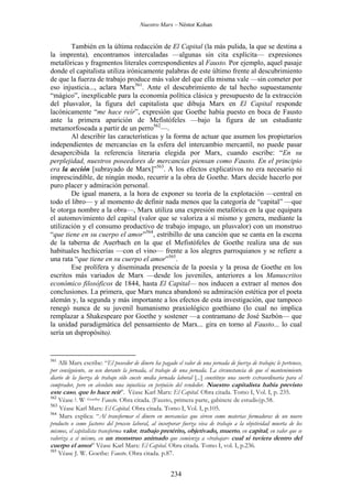 Nuestro Marx – Néstor Kohan

También en la última redacción de El Capital (la más pulida, la que se destina a
la imprenta), encontramos intercaladas —algunas sin cita explícita— expresiones
metafóricas y fragmentos literales correspondientes al Fausto. Por ejemplo, aquel pasaje
donde el capitalista utiliza irónicamente palabras de este último frente al descubrimiento
de que la fuerza de trabajo produce más valor del que ella misma vale —sin cometer por
eso injusticia..., aclara Marx561. Ante el descubrimiento de tal hecho supuestamente
“mágico”, inexplicable para la economía política clásica y presupuesto de la extracción
del plusvalor, la figura del capitalista que dibuja Marx en El Capital responde
lacónicamente “me hace reír”, expresión que Goethe había puesto en boca de Fausto
ante la primera aparición de Mefistófeles —bajo la figura de un estudiante
metamorfoseada a partir de un perro562—.
Al describir las características y la forma de actuar que asumen los propietarios
independientes de mercancías en la esfera del intercambio mercantil, no puede pasar
desapercibida la referencia literaria elegida por Marx, cuando escribe: “En su
perplejidad, nuestros poseedores de mercancías piensan como Fausto. En el principio
era la acción [subrayado de Marx]”563. A los efectos explicativos no era necesario ni
imprescindible, de ningún modo, recurrir a la obra de Goethe. Marx decide hacerlo por
puro placer y admiración personal.
De igual manera, a la hora de exponer su teoría de la explotación —central en
todo el libro— y al momento de definir nada menos que la categoría de “capital” —que
le otorga nombre a la obra—, Marx utiliza una expresión metafórica en la que equipara
el automovimiento del capital (valor que se valoriza a sí mismo y genera, mediante la
utilización y el consumo productivo de trabajo impago, un plusvalor) con un monstruo
“que tiene en su cuerpo el amor”564, estribillo de una canción que se canta en la escena
de la taberna de Auerbach en la que el Mefistófeles de Goethe realiza una de sus
habituales hechicerías —con el vino— frente a los alegres parroquianos y se refiere a
una rata “que tiene en su cuerpo el amor”565.
Ese prolífera y diseminada presencia de la poesía y la prosa de Goethe en los
escritos más variados de Marx —desde los juveniles, anteriores a los Manuscritos
económico filosóficos de 1844, hasta El Capital— nos inducen a extraer al menos dos
conclusiones. La primera, que Marx nunca abandonó su admiración estética por el poeta
alemán y, la segunda y más importante a los efectos de esta investigación, que tampoco
renegó nunca de su juvenil humanismo praxiológico goethiano (lo cual no implica
remplazar a Shakespeare por Goethe y sostener —a contramano de José Sazbón— que
la unidad paradigmática del pensamiento de Marx... gira en torno al Fausto... lo cual
sería un dspropósito).

561

Allí Marx escribe: “El poseedor de dinero ha pagado el valor de una jornada de fuerza de trabajo; le pertenece,
por consiguiente, su uso durante la jornada, el trabajo de una jornada. La circunstancia de que el mantenimiento
diario de la fuerza de trabajo sólo cueste media jornada laboral [...] constituye una suerte extraordinaria para el
comprador, pero en absoluto una injusticia en perjuicio del vendedor. Nuestro capitalista había previsto
este caso, que lo hace reir”. Véase Karl Marx: El Capital. Obra citada. Tomo I, Vol. I, p. 235.
562
Véase J. W. Goethe: Fausto. Obra citada. (Fausto, primera parte, gabinete de estudio)p.58.
563
Véase Karl Marx: El Capital. Obra citada. Tomo I, Vol. I, p.105.
564
Marx explica: “Al transformar el dinero en mercancías que sirven como materias formadoras de un nuevo
producto o como factores del proceso laboral, al incorporar fuerza viva de trabajo a la objetividad muerta de los
mismos, el capitalista transforma valor, trabajo pretérito, objetivado, muerto, en capital, en valor que se
valoriza a sí mismo, en un monstruo animado que comienza a «trabajar» cual si tuviera dentro del
cuerpo el amor” Véase Karl Marx: El Capital. Obra citada. Tomo I, vol. I, p.236.
565
Véase J. W. Goethe: Fausto. Obra citada. p.87.

234

 