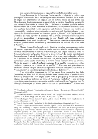 Nuestro Marx – Néstor Kohan

Una aseveración taxativa que ni siquiera Marx se había animado a hacer.
Pero si la admiración de Marx por Goethe excedía el plano de lo estético para
prolongarse directamente hacia su concepción específicamente filosófica de la praxis,
en Engels nos encontramos en seguida con un notable matiz, ya que afirma que
filosóficamente Goethe era apenas un paso inferior y previo a Hegel (otra aseveración
que tampoco llegó nunca a plantear Marx). Su herencia entonces quedaría recluida
exclusivamente en el plano humanista de la literatura, excluyendo el filosófico: “Pero
esta acabada humanidad y esta superación del dualismo religioso solo pueden ser
comprendidas en todo su alcance histórico por quien se halle familiarizado con el otro
aspecto del desarrollo nacional de Alemania, que es la filosofía”. Así Engels excluye a
Goethe de ese “otro aspecto”. Y continúa: “En la filosofía alemana moderna aparece,
en efecto, desarrollado y argumentado lo que Goethe solo pudo proclamar
intuitivamente, de un modo «profético»”570. Exactamente esta tesis será posteriormente
adoptada y extensamente desarrollada y fundamentada en los estudios de Lukács sobre
el Fausto571.
Al poco tiempo, Engels vuelve sobre Goethe e introduce una nueva apreciación.
El impulso renovador —casi diríamos revolucionario— sólo lo habría tenido en su
juventud. Principalmente en su Götz de Berlinchingen, que Engels caracteriza como “el
homenaje dramático del poeta a la memoria de un rebelde”. Lo mismo sucedería con
Los bandidos de Friedrich Schiller. “Pero estas obras eran —agrega Engels— el fruto
de la juventud de sus autores; con los años. los poetas fueron renunciando a toda
esperanza; Goethe acabó limitándose a escribir versos satíricos llenos de encono...
Hasta las mejores y más descollantes cabezas de la nación renunciaron a cifrar
cualquier esperanza en el futuro de su pueblo”572. Una tesis que posteriormente
extendería también a Hegel, a la hora de explicar su evolución intelectual y de criticar la
“reconciliación” de su sistema (por oposición al método dialéctico)573.
A los pocos años, contestando en 1847 un trabajo de su compatriota Karl Grün
[seudónimo de Ernst von der Haide] titulado Sobre Goethe desde el punto de vista
humano y aparecido en 1846, Engels vuelve sobre el gran poeta y redacta casi treinta
páginas de virulenta polémica en torno al “socialismo verdadero” —una corriente
pequeñoburguesa duramente cuestionada también en el Manifiesto Comunista y en La
ideología alemana por esa misma época— del cual era partidario Grün574. En una nota
570

Véase Friedrich Engels: “La situación en Inglaterra (Pasado y Presente, por Thomas Carlyle)”,
Obra citada. p.205.
571
Véase György Lukács: “Estudios sobre el Fausto”. En György Lukács: Obras completas. México,
Grijalbo, 1970. Tomo XI. pp. 355, 361, 369, 374, 378, 390, 423 y 430.
572
Véase F. Engels: “Sobre Alemania” [carta I, 25 de octubre de 1845]. En F. Engels: Escritos de
juventud. Obra citada. pp. 570-571.
573
Véase F. Engels: Ludwig Feuerbach y el fin de la filosofía clásica alemana. Obra citada. pp.15-16.
574
Véase F. Engels: “Socialismo alemán en verso y prosa” [21 de noviembre-9 de diciembre de
1847]. En Karl Marx y F. Engels: Cuestiones de arte y literatura. Obra citada. pp. 96-119. Que en esta
antología y en otras similares referidas “al arte y a la literatura” nunca se incluyan las poesías y
epigramas juveniles de Marx resulta paradójico e inexplicable. Porque si bien literaria y
estéticamente “son nulas” —Mehring dixit— nos proporcionan pistas invaluables acerca de la
formación cultural y filosófica de Marx. En cuanto a la contraposición engelsiana entre rebelión y
complacencia en Goethe, en el siglo XX esta tesis fue ampliamente fundamentada por Walter
Benjamin en su artículo biográfico “Goethe”, originariamente escrito en 1926 para la Gran
Enciclopedia Rusa. Sin fundamentarse explícitamente en Engels, Benjamin llegaba a la misma
conclusión: “Goethe no podía pensar la cultura burguesa de otra manera que no fuera en el marco de un Estado

236

 