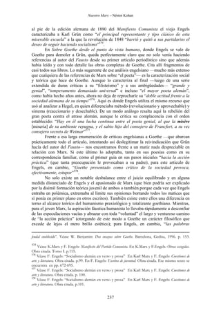 Nuestro Marx – Néstor Kohan

al pie de la edición alemana de 1890 del Manifiesto Comunista el viejo Engels
caracterizaba a Karl Grün como “el principal representante y tipo clásico de esta
miserable escuela” a la que la revolución de 1848 “barrió y quitó a sus partidarios el
deseo de seguir haciendo socialismo”575.
En Sobre Goethe desde el punto de vista humano, donde Engels se vale de
Goethe para demoler a Grün, queda perfectamente claro que no solo venía haciendo
referencias al autor del Fausto desde su primer artículo periodístico sino que además
había leído y con todo detalle las obras completas de Goethe. Cita allí fragmentos de
casi todos sus libros. Lo más sugerente de ese análisis engelsiano —mucho más extenso
que cualquiera de las referencias de Marx sobre “el poeta”— es la caracterización social
y teórica que hace de Goethe. Aunque lo caracteriza al final —luego de una serie
extendida de duras críticas a su “filisteísmo” y a sus ambigüedades— “grande y
genial”, “temperamento demasiado universal” e incluso “el mayor poeta alemán”,
como había hecho años antes, ahora no deja de reprocharle su “doble actitud frente a la
sociedad alemana de su tiempo”576. Aquí es donde Engels utiliza el mismo recurso que
usó al analizar a Hegel, en quien diferenciaba método (revolucionario y aprovechable) y
sistema (reaccionario y desechable). De un modo análogo resalta aquí la rebelión del
gran poeta contra el atraso alemán, aunque le critica su complacencia con el orden
establecido: “Hay en él una lucha continua entre el poeta genial, al que la misère
[miseria] de su ambiente repugna, y el sabio hijo del consejero de Francfort, a su vez
consejero secreto de Weimar”577.
Frente a esa larga enumeración de críticas engelsianas a Goethe —que abarcan
prácticamente todo el artículo, intentando así deslegitimar la reivindicación que Grün
hacía del autor del Fausto— nos encontramos frente a un matiz nada despreciable en
relación con Marx. Si este último lo adoptaba, tanto en sus poesías como en su
correspondencia familiar, como el primer guía en sus pasos iniciales “hacia la acción
práctica” (que tanta preocupación le provocaban a su padre), para este artículo de
Engels, en cambio, “Goethe presentado como crítico de la sociedad provoca,
efectivamente, estupor”578.
No solo existe un notable desbalance entre el juicio equilibrado y en alguna
medida distanciado de Engels y el apasionado de Marx (que bien podría ser explicado
por la disímil formación teórica juvenil de ambos o también porque cada vez que Engels
entraba en polémica, extremaba al límite sus opiniones borrando todos los matices que
sí ponía en primer plano en otros escritos). También existe entre ellos una diferencia en
torno al alcance teórico del humanismo praxiológico y totalizante goethiano. Mientras,
para el joven Marx, la aspiración fáustica humanista lo llevaba rápidamente a desconfiar
de las especulaciones vacías y abrazar con toda “voluntad” el largo y venturoso camino
de “la acción práctica” (otorgando de este modo a Goethe un carácter filosófico que
excede de lejos el mero brillo estético); para Engels, en cambio, “las palabras
feudal enoblecido”. Véase W. Benjamin: Dos ensayos sobre Goethe. Barcelona, Gedisa, 1996. p. 153.
575

Véase K.Marx y F. Engels: Manifiesto del Partido Comunista. En K.Marx y F.Engels: Obras escogidas.
Obra citada. Tomo I. p.115.
576
Véase F. Engels: “Socialismo alemán en verso y prosa” En Karl Marx y F. Engels: Cuestiones de
arte y literatura. Obra citada. p.99. En F. Engels: Escritos de juventud. Obra citada. Ese mismo texto se
encuentra en pp. 672-695.
577
Véase F. Engels: “Socialismo alemán en verso y prosa” En Karl Marx y F. Engels: Cuestiones de
arte y literatura. Obra citada. p. 100.
578
Véase F. Engels: “Socialismo alemán en verso y prosa” En Karl Marx y F. Engels: Cuestiones de
arte y literatura. Obra citada. p.101.

237

 