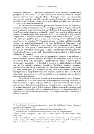 Nuestro Marx – Néstor Kohan

«hombre» y «humano» [...] en Goethe, especialmente, tienen en general un valor poco
filosófico, un valor carnal”579. Se repite entonces ese intento por presentar a Goethe
como un antecesor, como un peldaño inferior —de carácter poético— que simplemente
serviría como trampolín para subir, ascender y entrar al sistema hegeliano. Aunque es
problable que en este juicio engelsiano haya pesado el intento de Grün por espiritualizar
a Goethe y convertirlo en especulativo.
No obstante este señalamiento, para hacerle realmente justicia no deberíamos
soslayar u olvidar en ningún caso que el viejo Engels, cuando se propuso continuar la
tarea hegeliana de construir teóricamente una “dialéctica de la naturaleza” (su herencia
filosófica sin duda más endeble y olvidable) recurrió, para sintetizar brillantemente el
conjunto de su teoría a dos frases programáticas y a la vez emblemáticas. Una, extraída
del prefacio a la Filosofía del derecho de Hegel (“todo lo real es racional”580) y otra,
del Mefistófeles goethiano (“todo lo que existe merece perecer” [también traducido
como “merece ser aniquilado”581]. Expresión que a su vez Goethe probablemente había
tomado —obviamente como homenaje y sin cita— del Hamlet de Shakespeare, en el
cual la Reina, madre de Hamlet, le decía a su hijo ante lo irremediable de la muerte de
su padre: “ya sabes que es lo común, todo lo que vive debe morir” (Hamlet, escena
II)582. En esa intersección entre Hegel y el Goethe admirador de Shakespeare, encontró
Engels el núcleo de la negatividad y la contradicción para definir a la dialéctica que
todo lo movía y superaba.
Al destacar en el primer plano del pensamiento marxiano la encandilante e
inexplicablemente soslayada presencia de Goethe583, no pretendemos diluir ni licuar en
la oscuridad de la noche posmoderna —donde todos los saberes se vuelven pardos,
monocordes y equivalentes— la densidad, la historia y la especificidad propia de cada
uno de los múltiples discursos (científicos, filosóficos, literarios, históricos,
económicos, etc.) de los que se valió Marx al construir su reflexión sobre el fetichismo
y el poder en El Capital y en muchas de sus otras obras. Por el contrario, pretendemos
recomponer en su integridad la matriz más originaria y profunda de su filosofía de la
praxis, el eje general sobre cuya síntesis se alinearon y se articularon cada uno de esos
discursos y esas disciplinas.
En definitiva, la imponente, disruptiva y siempre soslayada presencia de Goethe
en el pensamiento teórico más profundo de Marx nos permite recuperar y reconstituir en
todos sus matices la riqueza originaria de la que se nutrió su humanismo praxiológico
revolucionario. Humanismo praxiológico que se conformó en su espíritu (y no solo en
su letra) en la compleja síntesis de la dramaturgia shakespeareana y el romanticismo del
joven Goethe, la ilustración de los enciclopedistas franceses y el racionalismo dialéctico
hegeliano, los descubrimientos ricardianos y las utopías socialistas, comunistas y
libertarias francesas.

579

Véase F. Engels: “Socialismo alemán en verso y prosa” En Karl Marx y F. Engels: Cuestiones de
arte y literatura. Obra citada. p.99.
580
Véase G.W.F.Hegel: Fundamentos de la Filosofía del derecho. Obra citada. p. 53.
581
Véase más arriba las aclaraciones que hemos realizado sobre esta frase programática.
582
Véase William Shakespeare: Hamlet, acto I, escena segunda. En Obras completas. Obra
citada.p.1341.
583
Sin jamás olvidarnos —para no deslizarnos en nuevas unilateralidades— que Marx también
amaba a Esquilo, Dante Alighieri, Alejandro Dumas (padre), Walter Scott, William Shakespeare,
Miguel de Cervantes y Honorato de Balzac, todos ellos presentes en El Capital.

238

 