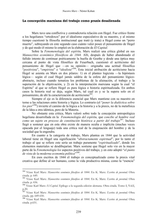 Nuestro Marx – Néstor Kohan

La concepción marxiana del trabajo como praxis desalienada

Marx tuvo una conflictiva y contradictoria relación con Hegel. Fue crítico frente
a los hegelianos “ortodoxos” por el idealismo especulativo de su maestro, y al mismo
tiempo cuestionó la filosofía institucional que trató (y trata) a Hegel como un “perro
muerto”, subrayando en este segundo caso cuánto valor posee el pensamiento de Hegel
y de qué modo él mismo lo empleó en la elaboración de El Capital.
Sobre la Fenomenología del espíritu, Marx realizó una crítica global en sus
Manuscritos económico filosóficos de 1844. Allí, después de haber abandonado el
fallido intento de continuar poéticamente la huella de Goethe y desde una óptica muy
cercana al punto de vista filosófico de Feuerbach, cuestionó el acriticismo del
pensamiento de Hegel que —en su opinión— originaba una actitud filosófica
“positivista”, “empirista” e “idealista”584. Esta inicial atribución de acriticismo hacia
Hegel se asienta en Marx en dos pilares: 1) en el planteo logicista —la hipóstasis
lógica— según el cual Hegel jamás saldría de la esfera del pensamiento lógicoabstracto, incluso cuando tematiza los problemas de la alienación, el trabajo y la
superación de la objetivación, y 2) en la interpretación marxiana según la cual “el
Espíritu” al que se refiere Hegel es pura lógica o historia espiritualizada. En ambos
casos la historia real se deja, según Marx, tal cual es y se la supera solo en el
pensamiento, de ahí la caracterización de acriticismo585.
Siempre el eje es la diferencia esencial que Marx mantiene con su maestro en
torno a las relaciones entre historia y lógica. Lo contrario (el “poner la dialéctica sobre
los pies”586) invierte el camino de la lógica a la historia y a la praxis, no de la metafísica
de la Idea a otra idéntica, pero de la Materia.
No obstante esta crítica, Marx valoró sobre todo la concepción antropológica
hegeliana desarrollada en la Fenomenología del espíritu, que concibe al hombre real
como un sujeto en proceso de constitución histórica a partir del trabajo587. Incluso
llegó a sostener que en esta obra existe de manera oculta e implícita (muchas veces
opacada por el lenguaje) toda una crítica real de la enajenación del hombre y de la
sociedad que la engendra.
En cuanto a la categoría de trabajo, Marx plantea en 1844 que la actividad
laboral tiene en Hegel una significación “abstractamente espiritual”, por lo tanto el
trabajo al que se refiere este sería un trabajo puramente “espiritualizado”, donde los
elementos materiales se desdibujarían. Marx sostiene que Hegel solo vio en la mayor
parte de la Fenomenología los aspectos positivos del trabajo, y en esto adoptó “el punto
de vista de la moderna economía política”588.
En esos escritos de 1844 el trabajo es conceptualizado como la praxis vital
creativa que define al ser humano, como la vida productiva misma, como la “esencia”
584

Véase Karl Marx: Manuscritos económico filosóficos de 1844. En K. Marx: Escritos de juventud. Obra
citada. p. 649.
585
Véase Karl Marx: Manuscritos económico filosóficos de 1844. En K. Marx: Escritos de juventud. Obra
citada. p. 656.
586
Véase Karl Marx: El Capital. Epílogo a la segunda edición alemana. Obra citada. Tomo I, Vol.I,
p.20.
587
Véase Karl Marx: Manuscritos económico filosóficos de 1844. En K. Marx: Escritos de juventud. Obra
citada. pp. 649-650.
588
Véase Karl Marx: Manuscritos económico filosóficos de 1844. En K. Marx: Escritos de juventud. Obra
citada. p.651.

239

 