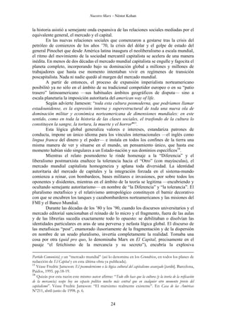 Nuestro Marx – Néstor Kohan

la historia asistió a semejante onda expansiva de las relaciones sociales mediadas por el
equivalente general, el mercado y el capital.
En las nuevas relaciones sociales que comenzaron a gestarse tras la crisis del
petróleo de comienzos de los años ’70, la crisis del dólar y el golpe de estado del
general Pinochet que desde América latina inaugura el neoliberalismo a escala mundial,
el ritmo del movimiento de la sociedad mercantil capitalista se acelera de una manera
inédita. En menos de dos décadas el mercado mundial capitalista se engulle y fagocita el
planeta completo, incorporando bajo su dominación global a millones y millones de
trabajadores que hasta ese momento intentaban vivir en regímenes de transición
poscapitalista. Nada ni nadie quedó al margen del mercado mundial.
A partir de entonces, el proceso de expansión imperialista norteamericano
posibilitó ya no sólo en el ámbito de su tradicional competidor europeo o en su “patio
trasero” latinoamericano —sus habituales ámbitos geográficos de disputa— sino a
escala planetaria la imposición autoritaria del american way of life.
Según advierte Jameson: “toda esta cultura posmoderna, que podríamos llamar
estadounidense, es la expresión interna y superestructural de toda una nueva ola de
dominación militar y económica norteamericana de dimensiones mundiales: en este
sentido, como en toda la historia de las clases sociales, el trasfondo de la cultura lo
constituyen la sangre, la tortura, la muerte y el horror”15.
Esta lógica global generaliza valores e intereses, estandariza patrones de
conducta, impone un único idioma para los vínculos internacionales —el inglés como
lingua franca del dinero y el poder— e instala en todos los confines de la tierra una
misma manera de ver y situarse en el mundo, un pensamiento único, que hasta ese
momento habían sido singulares a un Estado-nación y sus dominios específicos16.
Mientras el relato posmoderno le rinde homenaje a la “Diferencia” y el
liberalismo postmarxista enaltece la tolerancia hacia el “Otro” (con mayúsculas), el
mercado mundial capitalista homogeneiza y aplana toda diversidad. La identidad
autoritaria del mercado de capitales y la integración forzada en el sistema-mundo
comienza a reinar, con bombardeos, bases militares e invasiones, por sobre todos los
oponentes y disidentes, mientras en el ámbito de la teoría se legitima —encubriendo y
ocultando semejante autoritarismo— en nombre de “la Diferencia” y “la tolerancia”. El
pluralismo metafísico y el relativismo antropológico constituyen el barniz decorativo
con que se encubren los tanques y cazabombarderos norteamericanos y las misiones del
FMI y el Banco Mundial.
Durante las décadas de los ’80 y los ’90, cuando los discursos universitarios y el
mercado editorial sancionaban el reinado de lo micro y el fragmento, fuera de las aulas
y de las librerías sucedía exactamente todo lo opuesto: se debilitaban o disolvían las
identidades particulares en aras de una perversa y nefasta lógica global. El discurso de
las metafísicas “post”, enamorado ilusoriamente de la fragmentación y de la dispersión
en nombre de un seudo pluralismo, invertía completamente la realidad. Tomaba una
cosa por otra (quid pro quo, lo denominaba Marx en El Capital, precisamente en el
pasaje “el fetichismo de la mercancía y su secreto”), encubría la explosiva
Partido Comunista) y un “mercado mundial” (así lo denomina en los Grundrisse, en todos los planes de
redacción de El Capital y en esta última obra ya publicada).
15
Véase Fredric Jameson: El posmodernismo o la lógica cultural del capitalismo avanzado [tardío]. Barcelona,
Paidos, 1995. pp.18-19.
16
Quizás por esta razón este mismo autor afirme: “Todo ello hace que la cultura (y la teoría de la reificación
de la mercancía) ocupe hoy un espacio político mucho más central que en cualquier otro momento previo del
capitalismo”. Véase Fredric Jameson: “El marxismo realmente existente”. En Casa de las Américas
Nº211, abril-junio de 1998. p. 6.

24

 
