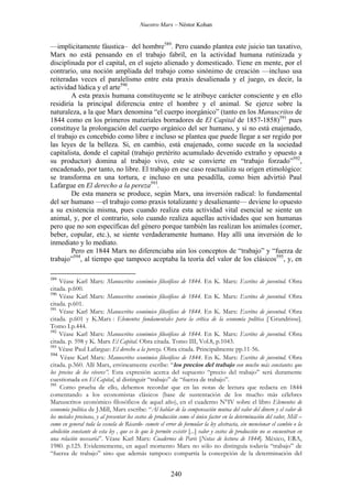 Nuestro Marx – Néstor Kohan

—implícitamente fáustica– del hombre589. Pero cuando plantea este juicio tan taxativo,
Marx no está pensando en el trabajo fabril, en la actividad humana rutinizada y
disciplinada por el capital, en el sujeto alienado y domesticado. Tiene en mente, por el
contrario, una noción ampliada del trabajo como sinónimo de creación —incluso usa
reiteradas veces el paralelismo entre esta praxis desalienada y el juego, es decir, la
actividad lúdica y el arte590.
A esta praxis humana constituyente se le atribuye carácter consciente y en ello
residiría la principal diferencia entre el hombre y el animal. Se ejerce sobre la
naturaleza, a la que Marx denomina “el cuerpo inorgánico” (tanto en los Manuscritos de
1844 como en los primeros materiales borradores de El Capital de 1857-1858)591 pues
constituye la prolongación del cuerpo orgánico del ser humano, y si no está enajenado,
el trabajo es concebido como libre e incluso se plantea que puede llegar a ser regido por
las leyes de la belleza. Si, en cambio, está enajenado, como sucede en la sociedad
capitalista, donde el capital (trabajo pretérito acumulado devenido extraño y opuesto a
su productor) domina al trabajo vivo, este se convierte en “trabajo forzado”592,
encadenado, por tanto, no libre. El trabajo en ese caso reactualiza su origen etimológico:
se transforma en una tortura, e incluso en una pesadilla, como bien advirtió Paul
Lafargue en El derecho a la pereza593.
De esta manera se produce, según Marx, una inversión radical: lo fundamental
del ser humano —el trabajo como praxis totalizante y desalienante— deviene lo opuesto
a su existencia misma, pues cuando realiza esta actividad vital esencial se siente un
animal, y, por el contrario, solo cuando realiza aquellas actividades que son humanas
pero que no son específicas del género porque también las realizan los animales (comer,
beber, copular, etc.), se siente verdaderamente humano. Hay allí una inversión de lo
inmediato y lo mediato.
Pero en 1844 Marx no diferenciaba aún los conceptos de “trabajo” y “fuerza de
trabajo”594, al tiempo que tampoco aceptaba la teoría del valor de los clásicos595, y, en
589

Véase Karl Marx: Manuscritos económico filosóficos de 1844. En K. Marx: Escritos de juventud. Obra
citada. p.600.
590
Véase Karl Marx: Manuscritos económico filosóficos de 1844. En K. Marx: Escritos de juventud. Obra
citada. p.601.
591
Véase Karl Marx: Manuscritos económico filosóficos de 1844. En K. Marx: Escritos de juventud. Obra
citada. p.601 y K.Marx : Elementos fundamentales para la crítica de la economía política [¨Grundrisse].
Tomo I.p.444.
592
Véase Karl Marx: Manuscritos económico filosóficos de 1844. En K. Marx: Escritos de juventud. Obra
citada. p. 598 y K. Marx El Capital. Obra citada. Tomo III, Vol.8, p.1043.
593
Véase Paul Lafargue: El derecho a la pereza. Obra citada. Principalmente pp.11-56.
594
Véase Karl Marx: Manuscritos económico filosóficos de 1844. En K. Marx: Escritos de juventud. Obra
citada. p.560. Allí Marx, erróneamente escribe: “los precios del trabajo son mucho más constantes que
los precios de los víveres”. Esta expresión acerca del supuesto “precio del trabajo” será duramente
cuestionada en El Capital, al distinguir “trabajo” de “fuerza de trabajo”.
595
Como prueba de ello, debemos recordar que en las notas de lectura que redacta en 1844
comentando a los economistas clásicos (base de sustentación de los mucho más célebres
Manuscritos económico filosóficos de aquel año), en el cuaderno N°IV sobre el libro Elementos de
economía política de J.Mill, Marx escribe: “Al hablar de la compensación mutua del valor del dinero y el valor de
los metales preciosos, y al presentar los costos de producción como el único factor en la determinación del valor, Mill –
como en general toda la escuela de Ricardo- comete el error de formular la ley abstracta, sin mencionar el cambio o la
abolición constante de esta ley , que es lo que le permite existir [...] valor y costos de producción no se encuentran en
una relación necesaria”. Véase Karl Marx: Cuadernos de París [Notas de lectura de 1844]. México, ERA,
1980. p.125. Evidentemente, en aquel momento Marx no sólo no distinguía todavía “trabajo” de
“fuerza de trabajo” sino que además tampoco compartía la concepción de la determinación del

240

 