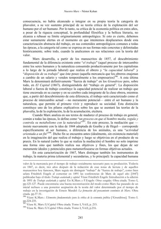 Nuestro Marx – Néstor Kohan

consecuencia, no había alcanzado a integrar en su propia teoría la categoría de
plusvalor, a su vez sustento principal de su teoría crítica de la explotación del ser
humano por el ser humano. Por lo tanto, su crítica de la economía política en estos años,
a pesar de la riqueza conceptual, la profundidad filosófica y la belleza literaria, no
alcanza a rebasar su límite originariamente antropológico. Si esto es cierto, debemos
estar sumamente alertas en el momento en que intentemos desplazarnos desde esta
caracterización abstracta del trabajo, en sus contenidos antropológicos comunes a todas
las épocas, a la categoría tal como se expresa en sus formas más concretas y delimitadas
históricamente, sobre todo, cuando la analicemos en sus relaciones con la teoría del
valor.
Marx desarrolla, a partir de los manuscritos de 1857, el descubrimiento
fundamental de la diferencia existente entre “el trabajo” (aquel proceso de intercambio
entre los seres humanos y la naturaleza consumido productivamente por los capitalistas
a lo largo de la jornada laboral) que realiza el obrero y “la capacidad laboral” y
“disposición de su trabajo” que éste posee (aquella mercancía que los obreros enajenan
a cambio de un salario y venden temporalmente a los empresarios)596. A esta última
Marx la denominará definitivamente “fuerza de trabajo” en los Grundrisse pero, sobre
todo, en El Capital (1867), distinguiéndola del “trabajo en general”. La disposición
laboral o fuerza de trabajo constituye la capacidad potencial de realizar un trabajo que
tiene encerrada en su cuerpo y en su cerebro cada integrante de la clase obrera, mientras
que, a partir del descubrimiento de esta diferencia, el trabajo será caracterizado como el
proceso de intercambio actual —no meramente potencial— entre el ser humano y la
naturaleza, que permite al primero vivir y reproducir su sociedad. Esta distinción
constituye uno de los pilares explicativos sobre los que se asentará las teorías de la
plusvalía, la de la explotación, la de la acumulación, etcétera.
Cuando Marx analiza en sus textos de madurez el proceso de trabajo en general,
común a todas las épocas, lo define como “un proceso en que el hombre media, regula y
controla su metabolismo con la naturaleza”597. En este proceso, la mediación que —
insiste nuevamente con la idea de 1844 adoptada de Goethe y de Hegel— corresponde
específicamente al ser humano, a diferencia de los animales, es una “actividad
orientada a un fin”598. Dicho fin se encuentra antes (idealmente, sin existencia material)
en la imaginación del que realiza el trabajo y luego se objetiviza en el producto de su
praxis. En lo natural (sobre lo que se realiza la mediación) el hombre no solo imprime
una forma sino que también realiza sus objetivos y fines, los que dejan de ser
meramente ideales y potenciales para metamorfosearse en formas objetivas actuales.
En esta caracterización de 1867, Marx distingue también los instrumentos de
trabajo, la materia prima (elemental y secundarias, y lo principal): la capacidad humana
valor de la mercancía por el tiempo de trabajo socialmente necesario para su producción. Todavía
en 1847, es decir, tres años después de la redacción de esas notas de lectura y de aquellos
manuscritos hoy famosos, Marx seguía sin distinguir “trabajo” de “fuerza de trabajo”, como bien
aclara Friedrich Engels al comentar en 1891 las conferencias de Marx de aquel año [1847]
publicadas bajo el título Trabajo asalariado y capital. Véase Friedrich Engels: Introducción a la edición
de 1891 de Trabajo asalariado y capital. En K.Marx y F.Engels: Obras escogidas. Obra citada. Tomo I,
pp.125-127. Puede encontrarse una buena reconstrucción del modo como Marx fue pasando de un
inicial rechazo a una posterior aceptación de la teoría del valor determinado por el tiempo de
trabajo en la investigación de Ernest Mandel: La formación del pensamiento económico de Marx. Obra
citada. pp.37-51.
596
Véase K.Marx : Elementos fundamentales para la crítica de la economía política [¨Grundrisse]. Tomo I.
pp.224-235.
597
Véase K. Marx El Capital. Obra citada. Tomo I, Vol.I, p. 215.
598
Véase K. Marx El Capital. Obra citada. Tomo I, Vol.I, p.216.

241

 
