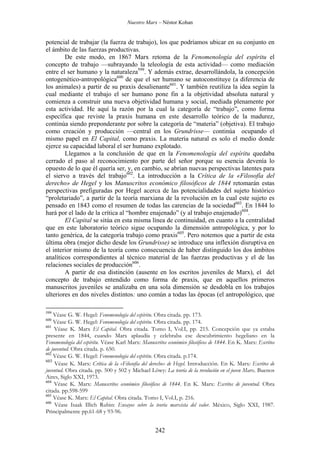 Nuestro Marx – Néstor Kohan

potencial de trabajar (la fuerza de trabajo), los que podríamos ubicar en su conjunto en
el ámbito de las fuerzas productivas.
De este modo, en 1867 Marx retoma de la Fenomenología del espíritu el
concepto de trabajo —subrayando la teleología de esta actividad— como mediación
entre el ser humano y la naturaleza599. Y además extrae, desarrollándola, la concepción
ontogenético-antropológica600 de que el ser humano se autoconstituye (a diferencia de
los animales) a partir de su praxis desalienante601. Y también reutiliza la idea según la
cual mediante el trabajo el ser humano pone fin a la objetividad absoluta natural y
comienza a construir una nueva objetividad humana y social, mediada plenamente por
esta actividad. He aquí la razón por la cual la categoría de “trabajo”, como forma
específica que reviste la praxis humana en este desarrollo teórico de la madurez,
continúa siendo preponderante por sobre la categoría de “materia” (objetiva). El trabajo
como creación y producción —central en los Grundrisse— continúa ocupando el
mismo papel en El Capital, como praxis. La materia natural es solo el medio donde
ejerce su capacidad laboral el ser humano explotado.
Llegamos a la conclusión de que en la Fenomenología del espíritu quedaba
cerrado el paso al reconocimiento por parte del señor porque su esencia devenía lo
opuesto de lo que él quería ser, y, en cambio, se abrían nuevas perspectivas latentes para
el siervo a través del trabajo602. La introducción a la Crítica de la «Filosofía del
derecho» de Hegel y los Manuscritos económico filosóficos de 1844 retomarán estas
perspectivas prefiguradas por Hegel acerca de las potencialidades del sujeto histórico
“proletariado”, a partir de la teoría marxiana de la revolución en la cual este sujeto es
pensado en 1843 como el resumen de todas las carencias de la sociedad603. En 1844 lo
hará por el lado de la crítica al “hombre enajenado” (y al trabajo enajenado)604.
El Capital se sitúa en esta misma línea de continuidad, en cuanto a la centralidad
que en este laboratorio teórico sigue ocupando la dimensión antropológica, y por lo
tanto genérica, de la categoría trabajo como praxis605. Pero notemos que a partir de esta
última obra (mejor dicho desde los Grundrisse) se introduce una inflexión disruptiva en
el interior mismo de la teoría como consecuencia de haber distinguido los dos ámbitos
analíticos correspondientes al técnico material de las fuerzas productivas y el de las
relaciones sociales de producción606.
A partir de esa distinción (ausente en los escritos juveniles de Marx), el del
concepto de trabajo entendido como forma de praxis, que en aquellos primeros
manuscritos juveniles se analizaba en una sola dimensión se desdobla en los trabajos
ulteriores en dos niveles distintos: uno común a todas las épocas (el antropológico, que
599

Véase G. W. Hegel: Fenomenología del espíritu. Obra citada. pp. 173.
Véase G. W. Hegel: Fenomenología del espíritu. Obra citada. pp. 174.
601
Véase K. Marx El Capital. Obra citada. Tomo I, Vol.I, pp. 215. Concepción que ya estaba
presente en 1844, cuando Marx aplaudía y celebraba ese descubrimiento hegeliano en la
Fenomenología del espíritu. Véase Karl Marx: Manuscritos económico filosóficos de 1844. En K. Marx: Escritos
de juventud. Obra citada. p. 650.
602
Véase G. W. Hegel: Fenomenología del espíritu. Obra citada. p.174.
603
Véase K. Marx: Crítica de la «Filosofía del derecho» de Hegel. Introducción. En K. Marx: Escritos de
juventud. Obra citada. pp. 500 y 502 y Michael Löwy: La teoría de la revolución en el joven Marx. Buenos
Aires, Siglo XXI, 1973.
604
Véase K. Marx: Manuscritos económico filosóficos de 1844. En K. Marx: Escritos de juventud. Obra
citada. pp.598-599
605
Véase K. Marx: El Capital. Obra citada. Tomo I, Vol.I, p. 216.
606
Véase Isaak Illich Rubin: Ensayos sobre la teoría marxista del valor. México, Siglo XXI, 1987.
Principalmente pp.61-68 y 93-96.
600

242

 