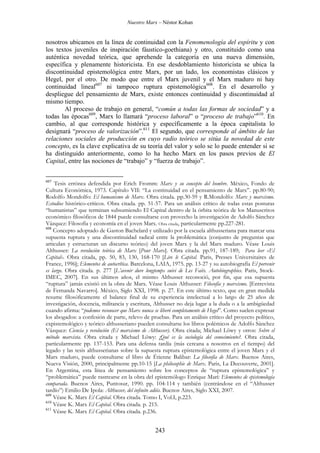 Nuestro Marx – Néstor Kohan

nosotros ubicamos en la línea de continuidad con la Fenomenología del espíritu y con
los textos juveniles de inspiración fáustico-goethiana) y otro, constituido como una
auténtica novedad teórica, que aprehende la categoría en una nueva dimensión,
específica y plenamente historicista. En ese desdoblamiento historicista se ubica la
discontinuidad epistemológica entre Marx, por un lado, los economistas clásicos y
Hegel, por el otro. De modo que entre el Marx juvenil y el Marx maduro ni hay
continuidad lineal607 ni tampoco ruptura epistemológica608. En el desarrollo y
despliegue del pensamiento de Marx, existe entonces continuidad y discontinuidad al
mismo tiempo.
Al proceso de trabajo en general, “común a todas las formas de sociedad” y a
todas las épocas609, Marx lo llamará “proceso laboral” o “proceso de trabajo”610. En
cambio, al que corresponde histórica y específicamente a la época capitalista lo
designará “proceso de valorización”.611 El segundo, que corresponde al ámbito de las
relaciones sociales de producción en cuyo radio teórico se sitúa la novedad de este
concepto, es la clave explicativa de su teoría del valor y solo se lo puede entender si se
ha distinguido anteriormente, como lo ha hecho Marx en los pasos previos de El
Capital, entre las nociones de “trabajo” y “fuerza de trabajo”.
607

Tesis errónea defendida por Erich Fromm: Marx y su concepto del hombre. México, Fondo de
Cultura Económica, 1973. Capítulo VII: “La continuidad en el pensamiento de Marx”. pp.80-90;
Rodolfo Mondolfo: El humanismo de Marx. Obra citada. pp.30-59 y R.Mondolfo: Marx y marxismo.
Estudios histórico-críticos. Obra citada. pp. 51-57. Para un análisis crítico de todas estas posturas
“humanistas” que terminan subsumiendo El Capital dentro de la órbita teórica de los Manuscritos
económico filosóficos de 1844 puede consultarse con provecho la investigación de Adolfo Sánchez
Vázquez: Filosofía y economía en el joven Marx. Obra citada, particularmente pp.227-281.
608
Concepto adoptado de Gaston Bachelard y utilizado por la escuela althusseriana para marcar una
supuesta ruptura y una discontinuidad radical entre la problemática (conjunto de preguntas que
articulan y estructuran un discurso teórico) del joven Marx y la del Marx maduro. Véase Louis
Althusser: La revolución teórica de Marx [Pour Marx]. Obra citada. pp.91, 187-189; Para leer «El
Capital». Obra citada, pp. 50, 83, 130, 168-170 [Lire le Capital. Paris, Presses Universitaires de
France, 1996]; Elementos de autocrítica. Barcelona, LAIA, 1975. pp. 13-27 y su autobiografía El porvenir
es largo. Obra citada. p. 277 [L’avenir dure longtemps suivi de Les Faits. Autobiographies. Paris, StockIMEC, 2007]. En sus últimos años, el mismo Althusser reconoció, por fin, que esa supuesta
“ruptura” jamás existió en la obra de Marx. Véase Louis Althusser: Filosofía y marxismo. [Entrevista
de Fernanda Navarro]. México, Siglo XXI, 1998. p. 27. En este último texto, que en gran medida
resume filosóficamente el balance final de su experiencia intelectual a lo largo de 25 años de
investigación, docencia, militancia y escritura, Althusser no deja lugar a la duda o a la ambigüedad
cuando afirma: “podemos reconocer que Marx nunca se liberó completamente de Hegel”. Como suelen expresar
los abogados: a confesión de parte, relevo de pruebas. Para un análisis crítico del proyecto político,
expistemológico y teórico althusseriano pueden consultarse los libros polémicos de Adolfo Sánchez
Vázquez: Ciencia y revolución (El marxismo de Althusser). Obra citada; Michael Löwy y otros: Sobre el
método marxista. Obra citada y Michael Löwy: ¡Qué es la sociología del conocimiento?. Obra citada,
particularmente pp. 137-153. Para una defensa tardía (más cercana a nosotros en el tiempo) del
legado y las tesis althusserianas sobre la supuesta ruptura epistemológica entre el joven Marx y el
Marx maduro, puede consultarse el libro de Étienne Balibar: La filosofía de Marx. Buenos Aires,
Nueva Visión, 2000, principalmente pp.10-15 [La philosophie de Marx. Paris, La Decouverte, 2001].
En Argentina, esta línea de pensamiento sobre los conceptos de “ruptura epistemológica” y
“problemática” puede rastrearse en la obra del epistemólogo Enrique Marí: Elementos de epistemología
comparada. Buenos Aires, Puntosur, 1990. pp. 104-114 y también (centrándose en el “Althusser
tardío”) Emilio De Ipola: Althusser, del infinito adiós. Buenos Aires, Siglo XXI, 2007.
609
Véase K. Marx El Capital. Obra citada. Tomo I, Vol.I, p.223.
610
Véase K. Marx El Capital. Obra citada. p. 215.
611
Véase K. Marx El Capital. Obra citada. p.236.

243

 