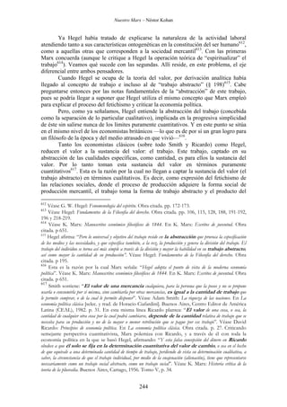 Nuestro Marx – Néstor Kohan

Ya Hegel había tratado de explicarse la naturaleza de la actividad laboral
atendiendo tanto a sus características ontogenéticas en la constitución del ser humano612,
como a aquellas otras que corresponden a la sociedad mercantil613. Con las primeras
Marx concuerda (aunque le critique a Hegel la operación teórica de “espiritualizar” el
trabajo614). Veamos qué sucede con las segundas. Allí reside, en este problema, el eje
diferencial entre ambos pensadores.
Cuando Hegel se ocupa de la teoría del valor, por derivación analítica había
llegado al concepto de trabajo e incluso al de “trabajo abstracto” (§ 198)615. Cabe
preguntarse entonces por las notas fundamentales de la “abstracción” de este trabajo,
pues se podría llegar a suponer que Hegel utiliza el mismo concepto que Marx empleó
para explicar el proceso del fetichismo y criticar la economía política.
Pero, como ya señalamos, Hegel entiende la abstracción del trabajo (concebida
como la separación de lo particular cualitativo), implicada en la progresiva simplicidad
de éste sin salirse nunca de los límites puramente cuantitativos. Y en este punto se sitúa
en el mismo nivel de los economistas británicos —lo que es de por sí un gran logro para
un filósofo de la época y del medio atrasado en que vivió—616.
Tanto los economistas clásicos (sobre todo Smith y Ricardo) como Hegel,
reducen el valor a la sustancia del valor: el trabajo. Este trabajo, captado en su
abstracción de las cualidades específicas, como cantidad, es para ellos la sustancia del
valor. Por lo tanto toman esta sustancia del valor en términos puramente
cuantitativos617. Esta es la razón por la cual no llegan a captar la sustancia del valor (el
trabajo abstracto) en términos cualitativos. Es decir, como expresión del fetichismo de
las relaciones sociales, donde el proceso de producción adquiere la forma social de
producción mercantil, el trabajo toma la forma de trabajo abstracto y el producto del
612

Véase G. W. Hegel: Fenomenología del espíritu. Obra citada. pp. 172-173.
Véase Hegel: Fundamentos de la Filosofía del derecho. Obra citada. pp. 106, 115, 128, 188, 191-192,
196 y 218-219.
614
Véase K. Marx: Manuscritos económico filosóficos de 1844. En K. Marx: Escritos de juventud. Obra
citada. p 651.
615
Hegel afirma: “Pero lo universal y objetivo del trabajo reside en la abstracción que provoca la especificación
de los medios y las necesidades, y que especifica también, a la vez, la producción y genera la división del trabajo. El
trabajo del individuo se torna así más simple a través de la división y mayor la habilidad en su trabajo abstracto,
así como mayor la cantidad de su producción”. Véase Hegel: Fundamentos de la Filosofía del derecho. Obra
citada. p 195.
616
Esta es la razón por la cual Marx señala: “Hegel adopta el punto de vista de la moderna economía
política”. Véase K. Marx: Manuscritos económico filosóficos de 1844. En K. Marx: Escritos de juventud. Obra
citada. p 651.
617
Smith sostiene: “El valor de una mercancía cualquiera, para la persona que la posee y no se propone
usarla o consumirla por sí misma, sino cambiarla por otras mercancías, es igual a la cantidad de trabajo que
le permite comprar, o de la cual le permite disponer”. Véase Adam Smith: La riqueza de las naciones. En La
economía política clásica [selec. y trad. de Horacio Ciafardini]. Buenos Aires, Centro Editor de América
Latina (CEAL), 1982. p. 31. En esta misma línea Ricardo plantea: “El valor de una cosa, o sea, la
cantidad de cualquier otra cosa por la cual podrá cambiarse, depende de la cantidad relativa de trabajo que se
necesita para su producción y no de la mayor o menor retribución que se pague por ese trabajo”. Véase David
Ricardo: Principios de economía política. En La economía política clásica. Obra citada. p. 27. Criticando
semejante perspectiva cuantitativista, Marx polemiza con Ricardo, y a través de él con toda la
economía política en la que se basó Hegel, afirmando: “Y esta falsa concepción del dinero en Ricardo
obedece a que él solo se fija en la determinación cuantitativa del valor de cambio, o sea en el hecho
de que equivale a una determinada cantidad de tiempo de trabajo, perdiendo de vista su determinación cualitativa, a
saber, la circunstancia de que el trabajo individual, por medio de la enajenación (alienación), tiene que representarse
necesariamente como un trabajo social abstracto, como un trabajo social”. Véase K. Marx: Historia crítica de la
teoría de la plusvalía. Buenos Aires, Cartago, 1956. Tomo V, p. 34.
613

244

 