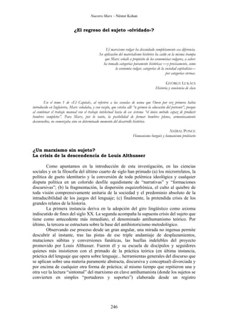Nuestro Marx – Néstor Kohan

¿El regreso del sujeto «olvidado»?

El marxismo vulgar ha descuidado completamente esa diferencia.
Su aplicación del materialismo histórico ha caído en la misma trampa
que Marx señaló a propósito de los economistas vulgares, a saber:
ha tomado categorías puramente históricas —y precisamente, como
la economía vulgar, categorías de la sociedad capitalista—
por categorías eternas.
GYÖRGY LUKÁCS
Historia y conciencia de clase
En el tomo 1 de «El Capital», al referirse a las escuelas de usina que Owen por vez primera había
introducido en Inglaterra, Marx señalaba, y con razón, que estaba allí “n germen la educación del porvenir”, porque
al combinar el trabajo manual con el trabajo intelectual hacía de ese sistema “el único método capaz de producir
hombres completos”. Para Marx, por lo tanto, la posibilidad de formar hombres plenos, armoniosamente
desenvueltos, no comenzaba sino en determinado momento del desarrollo histórico.
ANÍBAL PONCE
Humanismo burgués y humanismo proletario

¿Un marxismo sin sujeto?
La crisis de la descendencia de Louis Althusser
Como apuntamos en la introducción de esta investigación, en las ciencias
sociales y en la filosofía del último cuarto de siglo han primado (a) los microrrelatos, la
política de gueto identitario y la conversión de toda polémica ideológica y cualquier
disputa política en un colorido desfile equidistante de “narrativas” y “formaciones
discursivas”; (b) la fragmentación, la dispersión esquizofrénica, el culto al quiebre de
toda visión comprensivamente unitaria de la sociedad y el predominio absoluto de la
intraducibilidad de los juegos del lenguaje; (c) finalmente, la pretendida crisis de los
grandes relatos de la historia.
La primera instancia deriva en la adopción del giro lingüístico como axioma
indiscutido de fines del siglo XX. La segunda acompaña la supuesta crisis del sujeto que
tiene como antecedente más inmediato, el denominado antihumanismo teórico. Por
último, la tercera se estructura sobre la base del antihistoricismo metodológico.
Observando ese proceso desde un gran angular, una mirada no ingenua permite
descubrir al instante, tras las pistas de ese triple andamiaje de desplazamientos,
mutaciones súbitas y conversiones fanáticas, las huellas indelebles del proyecto
promovido por Louis Althusser. Fueron él y su escuela de discípulos y seguidores
quienes más insistieron con el primado de la práctica teórica (en última instancia,
práctica del lenguaje que opera sobre lenguaje... herramientas generales del discurso que
se aplican sobre una materia puramente abstracta, discursiva y conceptual) divorciada y
por encima de cualquier otra forma de práctica; al mismo tiempo que repitieron una y
otra vez la lectura “sintomal” del marxismo en clave antihumanista (donde los sujetos se
convierten en simples “portadores y soportes”) elaborada desde un registro

246

 