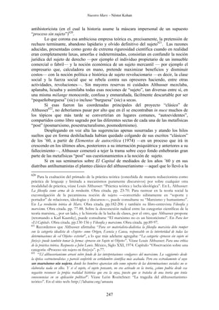 Nuestro Marx – Néstor Kohan

antihistoricista (en el cual la historia asume la máscara impersonal de un supuesto
“proceso sin sujeto”)620.
Lo que corona esa ambiciosa empresa teórica es, precisamente, la pretensión de
rechazo terminante, abandono lapidario y olvido definitivo del sujeto621. Las razones
aducidas, presentadas como gesto de extrema rigurosidad científica cuando en realidad
eran completamente laxas, amorfas e indeterminadas, consistían en confundir la noción
jurídica del sujeto de derecho —por ejemplo el individuo propietario de un inmueble
comercial o fabril— y la noción económica de un sujeto mercantil — por ejemplo el
empresario que, calculadora en mano, pretende maximizar beneficios y disminuir
costos— con la noción política e histórica de sujeto revolucionario —es decir, la clase
social y la fuerza social que se rebela contra sus opresores haciendo, entre otras
actividades, revoluciones—. Sin mayores reservas ni cuidados Althusser mezclaba,
aplanaba, licuaba y asimilaba todas esas nociones de “sujeto”, tan diversas entre sí, en
una misma mélange monocorde, confusa y enmarañada, fácilmente descartable por ser
“pequeñoburguesa” (sic) o incluso “burguesa” (sic) a secas.
Si esas fueron las coordenadas principales del proyecto “clásico” de
Althusser622, no deberíamos pasar por alto que en él se encontraban in nuce muchos de
los tópicos que más tarde se convertirían en lugares comunes, “autoevidentes”,
compartidos como libro sagrado por las diferentes sectas de cada una de las metafísicas
“post” (posmarxismo, posestructuralismo, posmodernismo).
Desplegando en voz alta las sugerencias apenas susurradas y atando los hilos
sueltos que en forma deshilachada habían quedado colgando de sus escritos “clásicos”
de los ’60, a partir de Elementos de autocrítica (1974) —en un proceso que irá in
crescendo en los últimos años, posteriores a su internación psiquiátrica y anteriores a su
fallecimiento—, Althusser comenzó a tejer la trama sobre cuyo fondo enhebrarán gran
parte de las metafísicas “post” sus cuestionamientos a la noción de sujeto.
Si en sus seminarios sobre El Capital de mediados de los años ’60 y en sus
diatribas antihumanistas el planteo clásico del althusserianismo —aquel que lo llevó a la
620

Para la exaltación del primado de la práctica teórica (concebida de manera reduccionista como
práctica de lenguaje y limitada a mecanismos puramente discursivos) por sobre cualquier otra
modalidad de práctica, véase Louis Althusser: “Práctica teórica y lucha ideológica”. En L. Althusser:
La filosofía como arma de la revolución. Obra citada. pp. 23-70. Para rastrear en la teoría social la
excomulgación de la pecaminosa noción de sujeto —convertido súbitamente en “soporte y
portador” de relaciones, ideologías y discursos—, puede consultarse su “Marxismo y humanismo”.
En La revolución teórica de Marx. Obra citada. pp.182-206 y también su libro-entrevista Filosofía y
marxismo. Obra citada. pp. 77-88. Sobre la desconexión radical entre las categorías científicas de la
teoría marxista, , por un lado, y la historia de la lucha de clases, por el otro, que Althusser propone
(retomando a Karl Kautsky), puede consultarse “El marxismo no es un historicismo”. En Para leer
«El Capital». Obra citada. pp.130-156 y Filosofía y marxismo. Obra citada. pp.89-97.
621
Recordemos que Althusser afirmaba: “Para ser materialista-dialéctica la filosofía marxista debe romper
con la categoría idealista de «Sujeto» como Origen, Esencia y Causa, responsable en la interioridad de todas las
determinaciones de «el Objeto» exterior”, a lo que más adelante agregaba: “La categoría «proceso sin sujeto ni
fin(es)» puede también tomar la forma: «proceso sin Sujeto ni Objeto»”. Véase Louis Althusser: Para una crítica
de la práctica teórica. Respuesta a John Lewis. México, Siglo XXI, 1974. Capítulo “Observación sobre una
categoría: «Proceso sin sujeto ni fin(es)»”. p.77.
622
“El althusserianismo arrasó sobre fondo de las interpretaciones «vulgares» del marxismo. Lo «aggiornó» desde
la óptica «estructuralista» y pareció conferirle su certidumbre científica más acabada. Pero era extrañamente el suyo
un marxismo sin sujeto, donde los hombres aparecían sólo como soportes de las determinaciones sociales: no se
elaboraba nada en ellos. Y si el sujeto, el sujeto pensante, no era activado en la teoría, ¿cómo podría desde esa
negación reconocer la propia realidad histórica que era la suya, puesto que se trataba de una teoría que tenía
consecuencias en su aplicación política?”. Véase León Rozitchner: “La tragedia del althusserianismo
teórico”. En el sitio web: http://lahaine.org/amauta

247

 