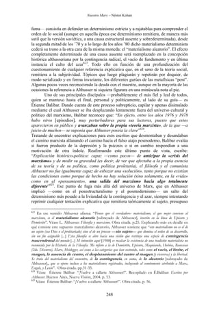 Nuestro Marx – Néstor Kohan

fama— consistía en defender un determinismo estricto y a rajatablas para comprender el
orden de lo social (aunque en aquella época ese determinismo remitiera, de manera más
sutil que la versión soviética, a una causa estructural ausente y sobredeterminada), desde
la segunda mitad de los ’70 y a lo largo de los años ’80 dicho materialismo determinista
cederá su trono a la otra cara de la misma moneda: el “materialismo aleatorio”. El efecto
completamente determinado de una causa ausente será reemplazado en la concepción
histórica althusseriana por la contingencia radical, el vacío de fundamento y en última
instancia el culto del azar623. Todo ello en función de una profundización del
cuestionamiento de cualquier referencia explicativa que, en el seno de la teoría social,
remitiera a la subjetividad. Tópicos que luego plagiarán y repetirán por doquier, de
modo serializado y en forma invariante, los diferentes gurúes de las metafísicas “post”.
Algunas pocas veces reconociendo la deuda con el maestro, aunque en la mayoría de las
ocasiones la referencia a Althusser ni siquiera figurara en una minúscula nota al pie.
Uno de sus principales discípulos —probablemente el más fiel y leal de todos,
quien se mantuvo hasta el final, personal y políticamente, al lado de su guía— es
Étienne Balibar. Dando cuenta de este proceso subrepticio, capilar y apenas disimulado
mediante el cual Althusser se iba desplazando lentamente fuera del universo cultural y
político del marxismo, Balibar reconoce que: “En efecto, entre los años 1976 y 1978
hubo otros [episodios], muy perturbadores para sus lectores, puesto que estos
aparecieron en público y avanzaban sobre la propia «teoría marxista», de la que —a
juicio de muchos— se suponía que Althusser poseía la clave”624.
Tratando de encontrar explicaciones para esos escritos que desmontaban y desandaban
el camino marxista allanando el camino hacia el falso atajo posmoderno, Balibar evalúa
si fueron producto de la depresión y la psicosis o si en cambio respondían a una
motivación de otra índole. Reafirmando este último punto de vista, escribe:
“Explicación histórico-política: capaz —como pocos— de anticipar la «crisis del
marxismo» y de medir su gravedad (es decir, de ver que afectaba a la propia esencia
de su teoría y de su política, como política proletaria), el filósofo y el comunista
Althusser no fue igualmente capaz de esbozar una «solución», tanto porque no existían
las condiciones como porque de hecho no hay solución (sino solamente, en la «vida»
como en el «pensamiento», una salida del marxismo hacia algo totalmente
diferente”625. Ese punto de fuga más allá del universo de Marx, que en Althusser
implicó —como en el posestructuralismo y el posmodernismo— un salto del
determinismo más pesado a la liviandad de la contingencia y el azar, siempre intentando
reprimir cualquier tentación explicativa que remitiera teóricamente al sujeto, presupuso
623

En ese sentido Althusser afirma: “Pienso que el «verdadero» materialismo, el que mejor conviene al
marxismo, es el materialismo aleatorio [subrayado de Althusser], inscrito en la línea de Epicuro y
Demócrito”. Véase L. Althusser: Filosofía y marxismo. Obra citada. p.25. Explicando más en detalle en
qué consiste este supuesto materialismo aleatorio, Althusser sostiene que “este materialismo no es el de
un sujeto (sea Dios o el proletariado) sino el de un proceso —sin sujeto— que domina el orden de su desarrollo,
sin un fin asignable [...] Esta filosofía se abre hacia una visión que restituye una especie de contingencia
trascendental del mundo [...] M intención aquí [1988] es recalcar la existencia de una tradición materialista no
reconocida por la Historia de la Filosofía. Me refiero a la de Demócrito, Epicuro, Maquiavelo, Hobbes, Rousseau
(2do. Discurso), Marx, Heidegger, así como a las categorías que han sostenido, tales como el vacío, el límite, el
margen, la ausencia de centro, el desplazamiento del centro al margen (y viceversa) y la libertad.
Se trata del materialismo del encuentro, de la contingencia, en suma, de lo aleatorio [subrayado de
Althusser],, que se opone incluso a los materialismos registrados, incluyendo al comúnmente atribuido a Marx,
Engels, y Lenin”. Obra citada. pp.31-33.
624
Véase Étienne Balibar: “¡Vuelve a callarte Althusser!”. Recopilado en É.Balibar: Escritos por
Althusser. Buenos Aires, Nueva Visión, 2004. p. 53.
625
Véase Étienne Balibar: “¡Vuelve a callarte Althusser!”. Obra citada. p. 56.

248

 