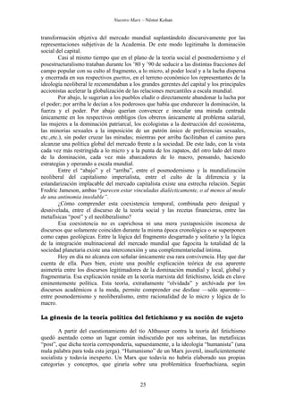 Nuestro Marx – Néstor Kohan

transformación objetiva del mercado mundial suplantándolo discursivamente por las
representaciones subjetivas de la Academia. De este modo legitimaba la dominación
social del capital.
Casi al mismo tiempo que en el plano de la teoría social el posmodernismo y el
posestructuralismo trataban durante los ’80 y ’90 de seducir a las distintas fracciones del
campo popular con su culto al fragmento, a lo micro, al poder local y a la lucha dispersa
y encerrada en sus respectivos guettos, en el terreno económico los representantes de la
ideología neoliberal le recomendaban a los grandes gerentes del capital y los principales
accionistas acelerar la globalización de las relaciones mercantiles a escala mundial.
Por abajo, le sugerían a los pueblos eludir o directamente abandonar la lucha por
el poder; por arriba le decían a los poderosos que había que endurecer la dominación, la
fuerza y el poder. Por abajo querían convencer e inocular una mirada centrada
únicamente en los respectivos ombligos (los obreros únicamente al problema salarial,
las mujeres a la dominación patriarcal, los ecologistas a la destrucción del ecosistema,
las minorías sexuales a la imposición de un patrón único de preferencias sexuales,
etc.,etc.), sin poder cruzar las miradas; mientras por arriba facilitaban el camino para
alcanzar una política global del mercado frente a la sociedad. De este lado, con la vista
cada vez más restringida a lo micro y a la punta de los zapatos, del otro lado del muro
de la dominación, cada vez más abarcadores de lo macro, pensando, haciendo
estrategias y operando a escala mundial.
Entre el “abajo” y el “arriba”, entre el posmodernismo y la mundialización
neoliberal del capitalismo imperialista, entre el culto de la diferencia y la
estandarización implacable del mercado capitalista existe una estrecha relación. Según
Fredric Jameson, ambas “parecen estar vinculadas dialécticamente, o al menos al modo
de una antinomia insoluble”.
¿Cómo comprender esta coexistencia temporal, combinada pero desigual y
desnivelada, entre el discurso de la teoría social y las recetas financieras, entre las
metafísicas “post” y el neoliberalismo?
Esa coexistencia no es caprichosa ni una mera yuxtaposición inconexa de
discursos que solamente coinciden durante la misma época cronológica o se superponen
como capas geológicas. Entre la lógica del fragmento desgarrado y solitario y la lógica
de la integración multinacional del mercado mundial que fagocita la totalidad de la
sociedad planetaria existe una interconexión y una complementariedad íntima.
Hoy en día no alcanza con señalar únicamente esa rara convivencia. Hay que dar
cuenta de ella. Pues bien, existe una posible explicación teórica de esa aparente
asimetría entre los discursos legitimadores de la dominación mundial y local, global y
fragmentaria. Esa explicación reside en la teoría marxista del fetichismo, leída en clave
eminentemente política. Esta teoría, extrañamente “olvidada” y archivada por los
discursos académicos a la moda, permite comprender ese desfase —sólo aparente—
entre posmodernismo y neoliberalismo, entre racionalidad de lo micro y lógica de lo
macro.
La génesis de la teoría política del fetichismo y su noción de sujeto
A partir del cuestionamiento del tío Althusser contra la teoría del fetichismo
quedó asentado como un lugar común indiscutido por sus sobrinas, las metafísicas
“post”, que dicha teoría correspondería, supuestamente, a la ideología “humanista” (una
mala palabra para toda esta jerga). “Humanismo” de un Marx juvenil, insuficientemente
socialista y todavía inexperto. Un Marx que todavía no habría elaborado sus propias
categorías y conceptos, que giraría sobre una problemática feuerbachiana, según

25

 
