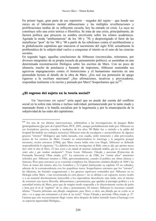 Nuestro Marx – Néstor Kohan

En primer lugar, gran parte de ese repertorio —negador del sujeto— que hunde sus
raíces en el laboratorio mental althusseriano y las múltiples reverberaciones y
proliferaciones tardías de su influyente escuela, hoy ha entrado en crisis. La suya no
constituye sólo una crisis teórica o filosófica. Se trata de una crisis, principalmente, de
factura política que proyecta su sombra envolvente sobre los relatos académicos.
Agotada la moda “antihumanista” de los ’60 y ’70, y desprestigiado el furor de las
metafísicas “post” de los ’80 y ’90 a partir de las rebeliones contra el neoliberalismo y
la globalización capitalista que marcaron el nacimiento del siglo XXI, actualmente la
problemática de la subjetividad vuelve a conquistar el interés en el seno de las ciencias
sociales.
En segundo lugar, aquellas conclusiones de Althusser (reconocidas, reiteramos, por
diversos integrantes de su propia escuela de pensamiento político), se asentaban en una
determinada reconstrucción filológica sobre los escritos de Marx. Con no poco de
altanería, mucho de petulancia y bastante de impostura, Althusser sustentaba sus
agresivas impugnaciones contra el historicismo y el humanismo marxista en una
pretendida lectura al detalle de la obra de Marx. ¿Era real esa pretensión de apego
riguroso a la escritura marxiana? ¿Sus afirmaciones, taxativas y provocadoras,
respondían realmente a lo escrito y pensado por Marx? Sospechamos que no630.

¿El regreso del sujeto en la teoría social?
Un “marxismo sin sujeto” sería aquel que no puede dar cuenta del conflicto
social en la esfera más íntima e incluso individual, permaneciendo por lo tanto mudo y
maniatado frente a la batalla socialista por la hegemonía y por la emancipación de la
subjetividad de las redes del capitalismo.

630

En una de sus últimas intervenciones, refiriéndose a las investigaciones de Jacques Bidet
[principalmente Que faire du Capital? Paris, PUF, 2001, aunque probablemente leído por Althusser en
sus borradores previos, cuando a mediados de los años ’80 Bidet fue a visitarlo a la salida del
hospital llevándole sus trabajos recientes] Althusser trata de exculparse y autojustificarse de algunos
gruesos “errores” filológicos que había lanzado, con osadía, estilo temerario y afán provocador,
acerca de los escritos de Marx. Cuando su entrevistadora lo interroga y le pregunta porqué
reconoce, recién entonces [1986], que Marx nunca había roto con Hegel, Althusser se defiende
respondiéndole lo siguiente: “Lo definitivo fueron las investigaciones de Bidet, como ya dije, que aportan nuevas
luces sobre la obra de Marx. Él tuvo acceso a un cúmulo de material, incluyendo inéditos, que no se conocían hace
veinte años y que resultan concluyentes”. Véase Louis Althusser: Filosofía y marxismo [Entrevista de
Fernanda Navarro]. Obra citada. p.27. La entrevista es de 1986, los “veinte años” anteriores
referidos por Althusser remiten a 1966, aproximadamente, cuando él publica sus obras clásicas y
famosas. Pero para entonces ya se conocían completos los Manuscritos económico filosóficos de 1844 y las
Notas de lectura del mismo año; los Grundrisse y El Capital (incluyendo su capítulo VI no editado),
además de la correspondencia con los populistas rusos. Sospechamos entonces que los “errores”,
las falencias, las brutales exageraciones y los gruesos equívocos cometidos por Althusser en su
filología sobre Marx —tan reverenciada en otra época— no se debían a un supuesto tesoro oculto
o a un material absolutamente inaccesible a los especialistas descubierto más tarde, sino al intento
de construir una nueva filosofía, althusseriana y posmarxista, que apelaba al prestigio político y a la
autoridad teórica de Marx, pero que de ningún modo respondía a lo efectivamente escrito de puño
y letra por él ni al “espíritu” de su obra y pensamiento. El mismo Althusser lo reconoce cuando
afirma: “Nosotros fabricamos una filosofía «imaginaria» para Marx, es decir, una filosofía que no existía en su
obra —si se apega uno estrictamente a la letra de sus textos”. Véase Filosofía y marxismo. Obra citada. p. 27.
Lástima que este reconocimiento llegó veinte años después de haber insistido hasta el hartazgo con
su supuesta rigurosidad filológica...

250

 