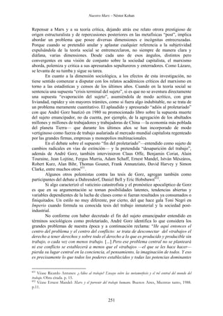 Nuestro Marx – Néstor Kohan

Repensar a Marx y a su teoría crítica, dejando atrás ese relato otrora prestigioso de
origen estructuralista y de repercusiones posteriores en las metafísicas “post”, implica
abordar un problema que posee diversas dimensiones e incógnitas entrecruzadas.
Porque cuando se pretendió anular y aplastar cualquier referencia a la subjetividad
expulsándola de la teoría social se entremezclaron, no siempre de manera clara y
diáfana, varias dimensiones. Desde cada uno de esos ángulos, distintos pero
convergentes en una visión de conjunto sobre la sociedad capitalista, el marxismo
aborda, polemiza y critica a sus apresurados sepultureros y enterradores. Como Lázaro,
se levanta de su tumba y sigue su tarea.
En cuanto a la dimensión sociológica, a los efectos de esta investigación, no
tiene sentido comenzar a disputar con los relatos académicos críticos del marxismo en
torno a las estadísticas y censos de los últimos años. Cuando en la teoría social se
sentencia una supuesta “crisis terminal del sujeto”, si es que no se aventura directamente
una supuesta “evaporación del sujeto”, asumiéndola de modo acrítico, con gran
liviandad, rapidez y sin mayores trámites, como si fuera algo indubitable, no se trata de
un problema meramente cuantitativo. El aplaudido y apresurado “adiós al proletariado”
con que André Gorz bautizó en 1980 su promocionado libro sobre la supuesta muerte
del sujeto emancipador, no da cuenta, por ejemplo, de la agregación de los abultados
millones y millones de trabajadores y trabajadoras de China —la economía más poblada
del planeta Tierra— que durante los últimos años se han incorporado de modo
vertiginoso como fuerza de trabajo asalariada al mercado mundial capitalista regenteado
por las grandes firmas, empresas y monopolios multinacionales.
En el debate sobre el supuesto “fin del proletariado”—entendido como sujeto de
cambios radicales en vías de extinción— y la pretendida “desaparición del trabajo”,
además de André Gorz, también intervinieron Claus Offe, Benjamin Coriat, Alain
Touraine, Jean Lojtine, Fergus Murria, Adam Schaff, Ernest Mandel, István Mészáros,
Robert Kurz, Alan Bihr, Thomas Gounet, Frank Annunziato, David Harvey y Simon
Clarke, entre muchos otros631.
Algunos otros polemistas contra las tesis de Gorz, agregan también como
participantes del debate a Dahrendorf, Daniel Bell y Eric Hobsbawn632.
Si algo caracterizó el vaticinio catastrofista y el pronóstico apocalíptico de Gorz
es que en su argumentación se toman posibilidades latentes, tendencias abiertas y
variables dependientes de la lucha de clases como si fueran resultados ya consumados o
finiquitados. Un estilo no muy diferente, por cierto, del que hace gala Toni Negri en
Imperio cuando formula su conocida tesis del trabajo inmaterial y la sociedad postindustrial.
No conforme con haber decretado el fin del sujeto emancipador entendido en
términos sociológicos como proletariado, André Gorz identifica lo que considera los
grandes problemas de nuestra época y a continuación reclama: “He aquí entonces el
centro del problema y el centro del conflicto: se trata de desconectar del «trabajo» el
derecho a tener derechos y sobre todo el derecho a lo que es producido y producible sin
trabajo, o cada vez con menos trabajo. [...] Pero ese problema central no se planteará
ni ese conflicto se establecerá a menos que el «trabajo» —el que se les hace hacer—
pierda su lugar central en la conciencia, el pensamiento, la imaginación de todos. Y eso
es precisamente lo que todos los poderes establecidos y todas las potencias dominantes

631

Véase Ricardo Antunes: ¿Adios al trabajo? Ensayo sobre las metamorfosis y el rol central del mundo del
trabajo. Obra citada. p. 15.
632
Véase Ernest Mandel: Marx y el porvenir del trabajo humano. Buenos Aires, Mientras tanto, 1988.
p.11.

251

 