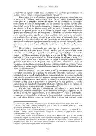Nuestro Marx – Néstor Kohan

se esfuerzan en impedir, con la ayuda de expertos y de ideólogos que niegan que «el
trabajo» esté en vías de eliminación cada vez más rápidas”633.
Frente a este tipo de afirmaciones temerarias, cabe aclarar, en primer lugar, que
la tesis de la “sociedad post-industrial” y el fin del trabajo (supuesto sustento
sociológico de la pretendida muerte del sujeto) que la acompaña no han surgido
precisamente del seno de la izquierda, sino de ideólogos de extrema derecha como
Daniel Bell, asesor de los grandes financistas y banqueros estadounidenses (director,
por ejemplo, de la revista Fortune donde miden su stress al calor de las operaciones
bursátiles los grandes gurúes de Wall Street). En segundo lugar, cabe recordar que
quienes más interesados están en deslegitimar la centralidad de las clases trabajadoras
como sujeto (entendidas aquellas en sentido ampliado, incluyendo a los trabajadores
con empleo estable y a los precarizados, a los productivos y a los improductivos, a los
manuales y a los intelectuales) no son justamente los marxistas ni siquiera los
intelectuales de izquierda o progresistas sino más bien “los poderes establecidos y todas
las potencias dominantes” para utilizar la expresión, en sentido inverso, del mismo
Gorz.
Discutiendo y polemizando con este tipo de diagnóstico apresurado e
impugnador del marxismo, Ernest Mandel sostiene que la supresión del trabajo
alienante —no del trabajo en general, sino del trabajo enajenado bajo el mando del
capital— no sólo no contradice al marxismo y a la obra de Karl Marx sino, por el
contrario, pertenece al programa teórico de investigación iniciado por el autor de El
Capital. Cabe recordar que el mismo Marx se dedicó a indagar en los Grundrisse
(primeros borradores de El Capital) sobre la tendencia inmanente al modo de
producción capitalista que consiste en disminuir en términos relativos el trabajo vivo en
relación con el trabajo muerto, la mano humana frente a la máquina, el capital variable
frente al capital constante634.
Pero esa tendencia —que Gorz, Robert Kurz635 y otros teóricos de esa corriente
convierten súbitamente en un proceso ya concluido, terminado y definitivo— jamás
podría concretarse en toda su plenitud ni en forma acabada bajo el régimen capitalista,
cuyo corazón palpita alimentándose, segundo a segundo, minuto a minuto, año a año, de
plusvalor. Si desaparece en forma absoluta el trabajo vivo de la fuerza de trabajo, pues
entonces no hay valor ni plusvalor y en consecuencia no hay ganancia. La utopía
capitalista de un mundo absolutamente robotizado pertenece más a la literatura de
ciencia ficción que las ciencias sociales contemporáneas636.
En todo caso, más que la desaparición del trabajo y el ocaso final del
proletariado entendido como sujeto (en su dimensión sociológica), expresada así, en
general y sin mayores especificaciones, en los últimos tiempos lo que ha comenzado a
observarse a nivel mundial es la crisis de la forma capitalista y mercantil que asume la
actividad laboral humana cuando se organiza bajo la forma irracional del trabajo
633

Véase André Gorz: Miserias del presente, riquezas de lo posible. Buenos Aires, Paidos, 1998.p.64.
Véase Karl Marx: Elementos fundamentales para la crítica de la economía política (1857-1858)
[Grundrisse]. Obra citada. Tomo II, p. 232-233.
635
Véase Robert Kurz y Norbert Tremkle: “Manifiesto contra el trabajo”. En Robert Kurz y
Norbert Tremkle: Ensayos filosófico-culturales. Filosofía de los alemanes del grupo «Krisis». Rafaela,
H.Garetto editor, 2003. Tomo I, pp. 11-32.
636
Véase Ernest Mandel: Marx y el porvenir del trabajo humano. Obra citada. pp.22-27. Allí Mandel,
algunos años después de Gorz, recorre y analiza estadísticas empíricas de Japón, Alemania y EEUU
—las economías capitalistas más desarrolladas, para que no quede lugar a duda— tratando de
demostrar que el mito de la robotización total ni siquiera se corrobora en las estadísticas reales de
los países capitalistas tecnológicamente más avanzados.

634

252

 