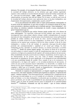 Nuestro Marx – Néstor Kohan

abstracto. Por ejemplo, el investigador Ricardo Antunes afirma que: “La superación de
la sociedad del trabajo abstracto, en los términos que aquí estamos sugiriendo,
requiere como condición el reconocimiento del papel central del trabajo asalariado, de
la clase-que-vive-del-trabajo como sujeto potencialmente capaz, objetiva y
subjetivamente, de marchar más allá del capital. Por lo tanto, se trata de una crisis de
la sociedad del trabajo abstracto cuya superación tiene en la clase trabajadora, aun
fragmentada, heterogeneizada y complejizada, su polo central”637.
Si en esta dimensión del debate sobre el sujeto potencialmente emancipador en
la teoría social del capitalismo, lo que está en juego es la existencia misma de la clase,
sería conveniente y oportuno explicitar qué se entiende aquí por “clase trabajadora”. ¿Es
esta última un sinónimo reducido al proletariado de overall y manos manchadas de
grasa? Sospechamos que no.
Quizás la elucidación que realiza Antunes pueda resultar útil a los efectos de
estos interrogantes: “La expresión «clase-que-vive-del_trabajo» que usamos en esta
investigación tiene como primer objetivo otorgar validez contemporánea al concepto
marxiano de clase trabajadora. Cuando tantas otras formulaciones vienen afirmando la
pérdida de validez analítica de la noción de clase, nuestra designación pretende
enfatizar el sentido actual de la clase trabajadora, su forma de ser. Por lo tanto, al
contrario de los autores que sostienen el fin de las clases sociales, el fin de la clase
trabajadora o incluso el fin del trabajo, la expresión clase-que-vive-del_trabajo
pretende dar contemporaneidad y amplitud al ser social que trabaja, la clase
trabajadora de hoy, aprender su carácter efectivo, su carácter procesual y su forma
concreta”638. Desde ese mismo ángulo agrega: “En síntesis la lucha de la clase-quevive-del-trabajo es central cuando se trata de transformaciones que van en el sentido
contrario a la lógica de acumulación del capital y del sistema productor de mercancías.
Otras modalidades de lucha social (como la ecológica, la feminista, la de los negros, de
los homosexuales, de los jóvenes, etc.) son, como el mundo contemporáneo ha
demostrado en abundancia, de gran significado, en la búsqueda de una individualidad
y de una sociabilidad dotada de sentido. Pero, cuando el eje es la resistencia y la
confrontación a la lógica del capital y a la sociedad productora de mercancías, el
centro de esta acción encuentra mayor radicalismo si se desarrolla y se amplia en el
interior de las clases trabajadoras, aunque reconociendo que esta tarea es mucho más
compleja y difícil que en el pasado, cuando su fragmentación y heterogeneidad no
tenían la intensidad revelada en el período reciente”639.
Poniendo en suspenso el apresuramiento y el ángulo sesgado que impregna las
tesis de Gorz, más tarde repetidas al infinito para legitimar la supuesta “evaporación del
sujeto”, Antunes continua: “Esta heterogeneización, complejización y fragmentación de
la clase-que-vive-del-trabajo no va en el sentido de su extinción; al contrario de un
adiós al trabajo o a la clase trabajadora, la discusión que nos plantea es la que nos
parece pertinente, por un lado, la posibilidad de una emancipación del trabajo por el
trabajo, como un punto de partida decisivo para la búsqueda de la omnilateralidad
humana”640. Finalmente, rematando ese tipo de análisis —que en forma colateral
637

Véase Ricardo Antunes: ¿Adios al trabajo? Ensayo sobre las metamorfosis y el rol central del mundo del
trabajo. Obra citada. p. 77.
638
Véase Ricardo Antunes: Los sentidos del trabajo. Ensayo sobre la afirmación y la negación del trabajo.
Buenos Aires, Herramienta-Taller de estudios Laborales, 2005. p. 91
639
Véase Ricardo Antunes: ¿Adios al trabajo? Ensayo sobre las metamorfosis y el rol central del mundo del
trabajo. Obra citada. p. 85.
640
Véase Ricardo Antunes: ¿Adios al trabajo? Ensayo sobre las metamorfosis y el rol central del mundo del
trabajo. Obra citada. p. 87.

253

 