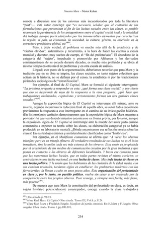 Nuestro Marx – Néstor Kohan

somete a discusión uno de los axiomas más incuestionados por toda la literatura
“post”—, este autor concluye que “es necesario señalar que al contrario de las
formulaciones que preconizan el fin de las luchas sociales entre las clases, es posible
reconocer la persistencia de los antagonismos entre el capital social total y la totalidad
del trabajo, aunque particularizados por los innumerables elementos que caracterizan
la región, el país, la economía, la sociedad, la cultura, género, su inserción en la
estructura productiva global, etc”641.
Pero, a decir verdad, el problema va mucho más allá de la estadística y de
“ciertos olvidos”, sistemáticos y recurrentes, a la hora de hacer las cuentas a escala
mundial y decretar, muy sueltos de cuerpo, el “fin del proletariado”. El abandono de la
categoría del “sujeto”, impulsado y promovido por Althusser y los derivados
contemporáneos de su escuela durante décadas, es mucho más profundo y se ubica al
mismo tiempo en otro nivel de problemas y en otra escala de análisis.
Llegado este punto de la argumentación, deberíamos recordar que para Marx y la
tradición que en su obra se inspira, las clases sociales, en tanto sujetos colectivos que
actúan en la historia, no se definen por el censo, la estadística ni por las tradicionales
pirámides sociológicas de “estratificación”.
Por ejemplo, al final de El Capital, Marx se formuló el siguiente interrogante:
“La próxima pregunta a responder es esta: ¿qué forma una clase social?, y por cierto
que eso se desprende de suyo de la respuesta a la otra pregunta: ¿qué hace que
trabajadores asalariados, capitalistas y terratenientes formen las tres grandes clases
sociales?”642.
Aunque la exposición lógica de El Capital se interrumpe allí mismo, ante su
muerte, dejando inconclusa la redacción final de aquella obra, su autor había encontrado
previamente la respuesta a este interrogante en el camino de su investigación histórica.
(En los próximos capítulos demostraremos que la exposición lógica de Marx muestra a
posteriori lo que sus descubrimientos encontraron en forma previa, por lo tanto, aunque
la exposición lógica de El Capital se interrumpe ante la muerte del autor justo cuando
comenzaba a exponer su teoría sobre las clases, su elaboración categorial ya se había
producido en su laboratorio mental). ¿Dónde encontramos esa reflexión previa sobre las
clases? En sus trabajos errónea y unilateralmente clasificados como “históricos”.
Por ejemplo, en el Manifiesto comunista se afirma que: “A veces los obreros
triunfan; pero es un triunfo efímero. El verdadero resultado de sus luchas no es el éxito
inmediato, sino la unión cada vez más extensa de los obreros. Esta unión es propiciada
por el crecimiento de los medios de comunicación creados por la gran industria y que
ponen en contacto a los obreros de diferentes localidades. Y basta ese contacto para
que las numerosas luchas locales, que en todas partes revisten el mismo carácter, se
centralicen en una lucha nacional, en una lucha de clases. Más toda lucha de clases es
una lucha política. Y la unión que los habitantes de las ciudades de la Edad media, con
sus caminos vecinales, tardaron siglos en establecer, los proletarios modernos con los
ferrocarriles, la llevan a cabo en unos pocos años. Esta organización del proletariado
en clase y, por lo tanto, en partido político, vuelve sin cesar a ser socavada por la
competencia entre los propios obreros. Peor resurge, y siempre más fuerte, más firme,
más potente”643.
De manera que para Marx la constitución del proletariado en clase, es decir, en
sujeto histórico potencialmente emancipador, emerge cuando la clase trabajadora
641

Obra citada. p. 92-93.
Véase Karl Marx: El Capital. Obra citada. Tomo III, Vol.8. p.1124.
643
Véase Karl Marx y Friedrich Engels: Manifiesto del partido comunista. En K.Marx y F.Engels: Obras
escogidas. Obra citada. Tomo I, pp.100-101.
642

254

 