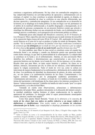Nuestro Marx – Néstor Kohan

comienza a organizarse políticamente. No hay clase sin contradicción antagónica, no
hay subjetividad histórica sin actividad política de oposición y enfrentamiento con su
enemigo, el capital. La clase constituye su propia identidad en agonía, en disputa, en
confrontación. La identidad de clase se conforma en una relación diferenciada, que
deviene oposición y contradicción antagónica. Si esa contradicción no se desarrolla en
la historia, no se despliega en la lucha política, la clase no llega a ser tal, permanece en
el ámbito de la multitud indiferenciada y el pueblo disgregado y desorganizado, en el
aglomerado de personas yuxtapuestas sin un proyecto histórico común que articule y
reunifique las diferentes luchas con una orientación de fondo, con la delimitación de un
enemigo preciso a confrontar y en la perspectiva de un horizonte político no difuso.
Redactado pocos años después del Manifiesto comunista, en El 18 brumario de
Luis Bonaparte Marx especifica aún más la respuesta que no pudo terminar de reescribir
en la exposición lógica trunca del tomo III de El Capital. Allí, analizando la formación
social francesa en el seno de la cual se produce el golpe de estado de Bonaparte, Marx
escribe: “En la medida en que millones de familias viven bajo condiciones económicas
de existencia que las distinguen por su modo de vivir, por sus intereses y por su cultura
de otras clases y las oponen a éstas de un modo hostil, aquellas forman una clase”644.
En otras palabras: para Marx la clase social se constituye como tal cuando hay
distinción frente a un enemigo y cuando esa distinción genera una oposición hostil
contra dicho enemigo, lo que abre la potencialidad de la emancipación. La subjetividad
se constituye en la lucha y en el enfrentamiento. Además, en esta aseveración Marx
identifica tres atributos y determinaciones que caracterizarían a una clase en su
oposición histórica con las demás: (a) el modo de vivir, (b) los intereses y (c) la cultura.
Resulta claro que para Marx, en tanto sujeto histórico y político, las clases no se
definen, entonces, únicamente por (b), la esfera de los intereses, como habitualmente
supuso la vulgata economicista. Tanto el modo de vivir (a), como la cultura (c)
intervienen de manera fundamental en la conformación y delimitación de la subjetividad
de clase. Los problemas de identidad, las dimensiones de género, de etnia, nacionales,
etc., no son ajenas a la conformación histórica de las clases. Contrariamente a los
lugares comunes difundidos por la propaganda académica posmoderna —
virulentamente anti-marxista—, la cultura y el modo de vivir también constituyen parte
íntima del nacimiento y del despliegue de las clases junto a los intereses económicos. El
famoso “reduccionismo marxista” (caballito de batalla de toda la moda “post”) es ajeno
al pensamiento y a la obra de Karl Marx.
Tomando en cuenta estas observaciones, aclaraciones y delimitaciones
categoriales del propio Marx, quedarse únicamente en la discusión del número censal y
la cantidad estadística implica limitarse al plano seudoconcreto de la superficie
apariencial del problema. La discusión sobre el sujeto potencialmente emancipador
resulta, entonces, mucho más amplia645.
Como bien apunta Daniel Bensaïd, “Yendo de lo abstracto a lo concreto, la
teoría de las clases bajo esa óptica no podría reducirse a un juego estático de
definiciones y clasificaciones. Esta teoría remite a un sistema de relaciones
estructurado por la lucha, cuya complejidad se despliega plenamente en los escritos
644

Véase Karl Marx: El 18 brumario de Luis Bonaparte. En K. Marx y F.Engels: Obras escogidas. Obra
citada. Tomo I, p. 359.
645
Sobre el debate en torno a la conceptualización de las clases sociales en Marx, pueden
consultarse: Eugenio Del Río: La clase obrera en Marx. Madrid, Revolución, 1986; Daniel Lacalle: La
estructura de clases en el capitalismo. Madrid, Fundación de Investigaciones Marxistas (FIM), 1995 y
Theotonio Dos Santos: Concepto de clases sociales. Caracas, El Perro y la Rana, 2006. De estos tres
trabajos el más claro y riguroso, sin dejar de ser pedagógico, es el de Theotonio Dos Santos.

255

 