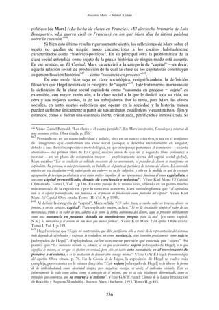 Nuestro Marx – Néstor Kohan

políticos [de Marx] («La lucha de clases en Francia», «El dieciocho brumario de Luis
Bonaparte», «La guerra civil en Francia») en los que Marx dice la última palabra
sobre la cuestión”646.
Si bien esto último resulta rigurosamente cierto, las reflexiones de Marx sobre el
sujeto no quedan de ningún modo circunscriptas a los escritos habitualmente
caracterizados como “histórico-políticos”. En su principal obra la problemática de la
clase social entendida como sujeto de la praxis histórica de ningún modo está ausente.
En ese sentido, en El Capital, Marx caracterizó a la categoría de “capital” —es decir,
aquella relación social de producción de la cual la clase de los capitalistas constituyen
su personificación histórica647— como “sustancia en proceso”648.
De este modo hizo suya en clave sociológica, resignificándola, la definición
filosófica que Hegel realiza de la categoría de “sujeto”649. Este tratamiento marxiano de
la definición de la clase social capitalista como “sustancia en proceso = sujeto” es
extensible, con mayor razón aún, a la clase social a la que le dedicó toda su vida, su
obra y sus mejores sueños, la de los trabajadores. Por lo tanto, para Marx las clases
sociales, en tanto sujetos colectivos que operan en la sociedad y la historia, nunca
pueden definirse únicamente a partir de sus atributos estadísticos y cuantitativos, fijos y
estancos, como si fueran una sustancia inerte, cristalizada, petrificada e inmovilizada. Si
Véase Daniel Bensaïd: “Las clases o el sujeto perdido”. En Marx intespestivo. Grandezas y miserias de
una aventura crítica. Obra citada. p. 156.
647
Pensando no en un sujeto individual y asilado, sino en un sujeto colectivo, o sea en el conjunto
de integrantes que conforman una clase social (aunque la describa literariamente en singular,
debido a una decisión expositivo-metodológica, ya que este pasaje pertenece al comienzo —todavía
abstracto— del primer libro de El Capital, mucho antes de que en el segundo libro comience a
teorizar —en un plano de concreción mayor— explícitamente acerca del capital social global),
Marx escribe: “En su condición de vehículo consciente de ese movimiento, el poseedor de dinero se transforma en
capitalista. Su persona, o más precisamente, su bolsillo, es el punto de partida y de retorno del dinero. El contenido
objetivo de esa circulación —la valorización del valor— es su fin subjetivo, y sólo en la medida en que la creciente
apropiación de la riqueza abstracta es el único motivo impulsor de sus operaciones, funciona él como capitalista, o
sea como capital personificado, dotado de conciencia y voluntad”. Véase Karl Marx: El Capital.
Obra citada. Tomo I, Vol. I, p.186. En otro pasaje de la misma obra, ubicado en un punto mucho
más avanzado de la exposición y por lo tanto más concreto, Marx también plantea que: “el capitalista
sólo es el capital personificado, sólo funciona en el proceso de producción como portador del capital”. Véase Karl
Marx: El Capital. Obra citada. Tomo III, Vol. 8, p 1043..
648
Al definir la categoría de “capital”, Marx señala: “El valor, pues, se vuelve valor en proceso, dinero en
proceso, y en ese carácter, capital”. Para explicarlo mejor, aclara: “Si en la circulación simple el valor de las
mercancías, frente a su valor de uso, adopta a lo sumo la forma autónoma del dinero, aquí se presenta súbitamente
como una sustancia en proceso, dotada de movimiento propio, para la cual [en tanto capital.
N.K.] la mercancía y el dinero no son más que meras formas”. Véase Karl Marx: El Capital. Obra citada.
Tomo I, Vol. I, p.189.
649
Hegel sostiene que “Según mi comprensión, que debe justificarse sólo a través de la representación del sistema,
todo depende de aprehender y expresar lo verdadero, no como sustancia, sino también precisamente como sujeto
[subrayados de Hegel]”. Explayándose, define con mayor precisión qué entiende por “sujeto”. Así
plantea que: “La sustancia viviente es, además, el ser que es en verdad sujeto [subrayado de Hegel], o lo que
significa lo mismo, el ser que es efectivo en verdad, pero sólo en tanto esta sustancia es el movimiento de
ponerse a sí misma, o es la mediación de devenir otro consigo misma”. Véase G.W.F.Hegel: Fenomenología
del espíritu. Obra citada. p. 76. En la Ciencia de la Lógica, la exposición de Hegel se vuelve más
compleja, pero transita en la misma dirección: “Este sujeto [subrayado de Hegel] es la idea en la forma
de la individualidad, como identidad simple, pero negativa, consigo, es decir, el individuo viviente. Éste es
primeramente la vida como alma, como el concepto de sí mismo, que en sí está totalmente determinado, como el
principio que comienza, que se mueve a sí mismo”. Véase G.W.F.Hegel: Ciencia de la Lógica [traducción
de Rodolfo y Augusta Mondolfo]. Buenos Aires, Hachette, 1993. Tomo II, p.485.
646

256

 