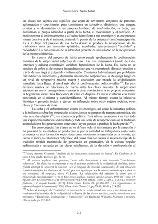 Nuestro Marx – Néstor Kohan

las clases son sujetos eso significa que dejan de ser meros conjuntos de personas
aglomeradas y coexistentes para constituirse en colectivos dinámicos, que surgen,
existen y se desarrollan en un proceso histórico de confrontación, es decir, que
conforman su propia identidad a partir de la lucha, el movimiento y el conflicto. Al
predisponerse al enfrentamiento y al luchar identifican a sus enemigos y en ese proceso
toman conciencia de sí mismos, abriendo la puerta de la potencial (auto)emancipación.
Es a lo largo del proceso de esa lucha donde se produce la recuperación de las
tradiciones hasta ese momento aplastadas, sepultadas, aparentemente “perdidas” y
“olvidadas”. La constitución de la identidad presente es indisoluble de la recuperación
de la memoria histórica.
Es a partir del proceso de lucha como puede aprehenderse la conformación
histórica de la subjetividad colectiva de clase. Las tres dimensiones (modo de vida,
intereses y cultura) constituyen variables dependientes de la lucha. Esa lucha no se
produce de golpe ni de manera instantánea sino que va recorriendo diversos estadios a
través de una larga y extendida confrontación. Comienza habitualmente por problemas
reivindicativos inmediatos y demandas únicamente corporativas, se despliega luego en
un nivel de perspectiva mucho mayor y abarcador que excede la reivindicación
inmediata hasta llegar al nivel más alto de confrontación, político-militar650. En esos
diversos niveles de relaciones de fuerza entre las clases sociales, la subjetividad
adquiere su mayor protagonismo cuando la clase revolucionaria se propone conquistar
la hegemonía sobre otras fracciones de clase en disputa. Ya no se conforma con tomar
conciencia de sí misma y autoidentificarse. Al mismo tiempo asume la iniciativa
histórica y pretende incidir y ejercer su influencia sobre otros sujetos sociales, otras
clases y fracciones de clase.
La lucha y el enfrentamiento contra los enemigos, así como la iniciativa política
y la influencia sobre los potenciales aliados, jamás se generan de manera automática, sin
intervención subjetiva651, sin conciencia política. Esta última presupone a su vez toda
una experiencia histórica sedimentada y toda una serie de recuperaciones de la tradición
acumulada por las generaciones anteriores (hayan ganado o perdido la lucha previa) 652.
En consecuencia, las clases no se definen sola ni únicamente por la posesión o
no posesión de los medios de producción ni por la cantidad de trabajadores asalariados
existentes en una formación social dada en un momento determinado de la historia, tal
como lo indica la estadística “objetiva” del censo. Sin dar cuenta al mismo tiempo de la
tradición rebelde transmitida de generación en generación, de la cultura popular
sedimentada y recreada en las clases subalternas, de la decisión y predisposición al
650

Véase Antonio Gramsci: “Análisis de las situaciones: relaciones de fuerza”. En Cuadernos de la
cárcel. Obra citada. Tomo 5. pp. 32-40.
651
Al intentar explicar este proceso, Lenin solía denominar a esta instancia “condiciones
subjetivas”. Sin ellas, sin su presencia y sin el accionar político de la subjetividad histórica, jamás
podría emerger ni aparecer la ocasión (en el lenguaje de Nicolás Maquiavelo) de una situación
revolucionaria (en los términos de Lenin) por más aguda que sea la crisis económica que exista en
ese momento. Al respecto, véase V.I.Lenin: “La celebración del primero de mayo por el
proletariado revolucionario” [1913]. En Obras Completas. Buenos Aires, Cartago, 1959-60. Tomo 19,
pp.218-219; La bancarrota de la II Internacional [1915]. Obra citada. Tomo 21, pp.212-213; La revolución
proletaria y el renegado Kautsky [1918]. Obra citada. Tomo 28, pp.286-287 y El «izquierdismo», la
enfermedad infantil del comunismo [1920]. Obra citada. Tomo 31, pp.79-81; 88-89 y 214-216.
652
Sobre el concepto de “tradición” al interior de la teoría social marxista y su vínculo con la
conformación histórica de la subjetividad colectiva de las clases sociales, puede consultarse con
provecho: “Tradiciones, instituciones y formaciones”, en Raymond Williams: Marxismo y literatura.
Obra citada. pp.137-142.

257

 