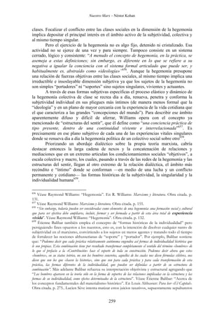 Nuestro Marx – Néstor Kohan

clases. Focalizar el conflicto entre las clases sociales en la dimensión de la hegemonía
implica depositar el principal interés en el ámbito activo de la subjetividad, colectiva y
al mismo tiempo singular.
Pero el ejercicio de la hegemonía no es algo fijo, detenido ni cristalizado. Esa
actividad no se ejerce de una vez y para siempre. Tampoco consiste en un sistema
cerrado, lógico y consistente: “A menudo el concepto de hegemonía, en la práctica, se
asemeja a estas definiciones; sin embargo, es diferente en lo que se refiere a su
negativa a igualar la conciencia con el sistema formal articulado que puede ser, y
habitualmente es, abstraído como «ideología»”656. Aunque la hegemonía presupone
una relación de fuerzas objetivas entre las clases sociales, al mismo tiempo implica una
irreductible e insoslayable dimensión subjetiva ya que los sujetos de la hegemonía no
son simples “portadores” ni “soportes” sino sujetos singulares, vivientes y actuantes.
A través de esas formas subjetivas específicas el proceso elástico y dinámico de
la hegemonía colectiva de clase se recrea día a día, renueva, penetra y conforma la
subjetividad individual en sus pliegues más íntimos (de manera menos formal que la
“ideología” y en un plano de mayor cercanía con la experiencia de la vida cotidiana que
el que caracteriza a las grandes “concepciones del mundo”). Para describir ese ámbito
aparentemente difuso y difícil de aferrar, Williams opera con el concepto ya
mencionado de “estructuras del sentir”, que él define como “una conciencia práctica de
tipo presente, dentro de una continuidad viviente e interrelacionada”657. Es
precisamente en ese plano subjetivo de cada una de las experiencias vitales singulares
donde se renueva día a día la hegemonía política de un colectivo social sobre otro658.
Priorizando un abordaje dialéctico sobre la propia teoría marxista, cabría
destacar entonces la larga cadena de nexos y la concatenación de relaciones y
mediaciones que en un extremo articulan los condicionamientos sociales “objetivos”, a
escala colectiva y macro, los cuales, pasando a través de las redes de la hegemonía y las
estructuras del sentir, llegan al otro extremo de la relación dialéctica, el ámbito más
recóndito e “íntimo” donde se conforman —en medio de una lucha y un conflicto
permanente y cotidiano— las formas históricas de la subjetividad, la singularidad y la
individualidad humana659.
656

Véase Raymond Williams: “Hegemonía”. En R. Williams: Marxismo y literatura. Obra citada. p.
131.
657
Véase Raymond Williams: Marxismo y literatura. Obra citada. p. 155.
658
“Sin embargo, todavía pueden ser consideradas como elementos de una hegemonía: una formación social y cultural
que para ser efectiva debe ampliarse, incluir, formar y ser formada a partir de esta área total de experiencia
vivida”. Véase Raymond Williams: “Hegemonía”. Obra citada. p. 132.
659
Étienne Balibar también emplea el concepto de “formas históricas de la individualidad” pero
persiguiendo fines opuestos a los nuestros, esto es, con la intención de disolver cualquier rastro de
subjetividad en el marxismo, convirtiendo a los sujetos en meros agentes y tratando todo el tiempo
de fortalecer las nociones althusserianas de “soporte” y “portador”. Por ejemplo, Balibar sostiene
que: “Podemos decir que cada práctica relativamente autónoma engendra así formas de individualidad histórica que
le son propias. Esta combinación tiene por resultado transformar completamente el sentido del término «hombres» de
lo que el prefacio a la «Contribución» hace el soporte de toda su construcción. Podemos decir ahora que estos
«hombres», en su status teórico, no son los hombres concretos, aquellos de los cuales nos dicen fórmulas célebres, nos
dicen que son los que «hacen la historia», sino que son para cada práctica y para cada transformación de esta
práctica, las formas diferentes de la individualidad, que pueden ser definidas a partir de su estructura de
combinación”. Más adelante Balibar refuerza su interpretación objetivista y estructural agregando que
“Los hombres aparecen en la teoría sólo en la forma de soportes de las relaciones implicadas en la estructura y las
formas de su individualidad, como efectos determinados de la estructura”. Véase Étienne Balibar: “Acerca de
los conceptos fundamentales del materialismo histórico”. En Louis Althusser: Para leer «El Capital».
Obra citada. p. 275.. Lucien Sève intenta matizar estos juicios taxativos, supuestamente sepultureros

259

 