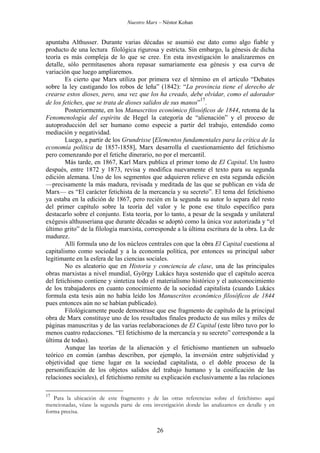Nuestro Marx – Néstor Kohan

apuntaba Althusser. Durante varias décadas se asumió ese dato como algo fiable y
producto de una lectura filológica rigurosa y estricta. Sin embargo, la génesis de dicha
teoría es más compleja de lo que se cree. En esta investigación lo analizaremos en
detalle, sólo permítasenos ahora repasar sumariamente esa génesis y esa curva de
variación que luego ampliaremos.
Es cierto que Marx utiliza por primera vez el término en el artículo “Debates
sobre la ley castigando los robos de leña” (1842): “La provincia tiene el derecho de
crearse estos dioses, pero, una vez que los ha creado, debe olvidar, como el adorador
17
de los fetiches, que se trata de dioses salidos de sus manos” .
Posteriormente, en los Manuscritos económico filosóficos de 1844, retoma de la
Fenomenología del espíritu de Hegel la categoría de “alienación” y el proceso de
autoproducción del ser humano como especie a partir del trabajo, entendido como
mediación y negatividad.
Luego, a partir de los Grundrisse [Elementos fundamentales para la crítica de la
economía política de 1857-1858], Marx desarrolla el cuestionamiento del fetichismo
pero comenzando por el fetiche dinerario, no por el mercantil.
Más tarde, en 1867, Karl Marx publica el primer tomo de El Capital. Un lustro
después, entre 1872 y 1873, revisa y modifica nuevamente el texto para su segunda
edición alemana. Uno de los segmentos que adquieren relieve en esta segunda edición
—precisamente la más madura, revisada y meditada de las que se publican en vida de
Marx— es “El carácter fetichista de la mercancía y su secreto”. El tema del fetichismo
ya estaba en la edición de 1867, pero recién en la segunda su autor lo separa del resto
del primer capítulo sobre la teoría del valor y le pone ese título específico para
destacarlo sobre el conjunto. Esta teoría, por lo tanto, a pesar de la sesgada y unilateral
exégesis althusseriana que durante décadas se adoptó como la única voz autorizada y “el
último grito” de la filología marxista, corresponde a la última escritura de la obra. La de
madurez.
Allí formula uno de los núcleos centrales con que la obra El Capital cuestiona al
capitalismo como sociedad y a la economía política, por entonces su principal saber
legitimante en la esfera de las ciencias sociales.
No es aleatorio que en Historia y conciencia de clase, una de las principales
obras marxistas a nivel mundial, György Lukács haya sostenido que el capítulo acerca
del fetichismo contiene y sintetiza todo el materialismo histórico y el autoconocimiento
de los trabajadores en cuanto conocimiento de la sociedad capitalista (cuando Lukács
formula esta tesis aún no había leído los Manuscritos económico filosóficos de 1844
pues entonces aún no se habían publicado).
Filológicamente puede demostrase que ese fragmento de capítulo de la principal
obra de Marx constituye uno de los resultados finales producto de sus miles y miles de
páginas manuscritas y de las varias reelaboraciones de El Capital (este libro tuvo por lo
menos cuatro redacciones. “El fetichismo de la mercancía y su secreto” corresponde a la
última de todas).
Aunque las teorías de la alienación y el fetichismo mantienen un subsuelo
teórico en común (ambas describen, por ejemplo, la inversión entre subjetividad y
objetividad que tiene lugar en la sociedad capitalista, o el doble proceso de la
personificación de los objetos salidos del trabajo humano y la cosificación de las
relaciones sociales), el fetichismo remite su explicación exclusivamente a las relaciones
17

Para la ubicación de este fragmento y de las otras referencias sobre el fetichismo aquí
mencionadas, véase la segunda parte de esta investigación donde las analizamos en detalle y en
forma precisa.

26

 