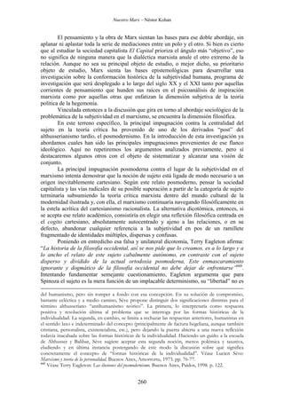 Nuestro Marx – Néstor Kohan

El pensamiento y la obra de Marx sientan las bases para ese doble abordaje, sin
aplanar ni aplastar toda la serie de mediaciones entre un polo y el otro. Si bien es cierto
que al estudiar la sociedad capitalista El Capital prioriza el ángulo más “objetivo”, eso
no significa de ninguna manera que la dialéctica marxista anule el otro extremo de la
relación. Aunque no sea su principal objeto de estudio, o mejor dicho, su prioritario
objeto de estudio, Marx sienta las bases epistemológicas para desarrollar una
investigación sobre la conformación histórica de la subjetividad humana, programa de
investigación que será desplegado a lo largo del siglo XX y el XXI tanto por aquellas
corrientes de pensamiento que hunden sus raíces en el psicoanálisis de inspiración
marxista como por aquellas otras que enfatizan la dimensión subjetiva de la teoría
política de la hegemonía.
Vinculada entonces a la discusión que gira en torno al abordaje sociológico de la
problemática de la subjetividad en el marxismo, se encuentra la dimensión filosófica.
En este terreno específico, la principal impugnación contra la centralidad del
sujeto en la teoría crítica ha provenido de uno de los derivados “post” del
althusserianismo tardío, el posmodernismo. En la introducción de esta investigación ya
abordamos cuales han sido las principales impugnaciones provenientes de ese flanco
ideológico. Aquí no repetiremos los argumentos analizados previamente, pero sí
destacaremos algunos otros con el objeto de sistematizar y alcanzar una visión de
conjunto.
La principal impugnación posmoderna contra el lugar de la subjetividad en el
marxismo intenta demostrar que la noción de sujeto está ligada de modo necesario a un
origen inevitablemente cartesiano. Según este relato posmoderno, pensar la sociedad
capitalista y las vías radicales de su posible superación a partir de la categoría de sujeto
terminaría subsumiendo la teoría crítica marxista dentro del mundo cultural de la
modernidad ilustrada y, con ella, el marxismo continuaría navegando filosóficamente en
la estela acrítica del cartesianismo racionalista. La alternativa dicotómica, entonces, si
se acepta ese relato académico, consistiría en elegir una reflexión filosófica centrada en
el cogito cartesiano, absolutamente autocentrado y ajeno a las relaciones, o en su
defecto, abandonar cualquier referencia a la subjetividad en pos de un ramillete
fragmentado de identidades múltiples, dispersas y confusas.
Poniendo en entredicho esa falsa y unilateral dicotomía, Terry Eagleton afirma:
“La historia de la filosofía occidental, así se nos pide que lo creamos, es a lo largo y a
lo ancho el relato de este sujeto cabalmente autónomo, en contraste con el sujeto
disperso y dividido de la actual ortodoxia posmoderna, Este enmascaramiento
ignorante y dogmático de la filosofía occidental no debe dejar de enfrentarse”660.
Intentando fundamentar semejante cuestionamiento, Eagleton argumenta que para
Spinoza el sujeto es la mera función de un implacable determinismo, su “libertad” no es
del humanismo, pero sin romper a fondo con esa concepción. En su solución de compromiso,
bastante ecléctica y a medio camino, Sève propone distinguir dos significaciones distintas para el
término althusseriano “antihumanismo teórico”. La primera, lo interpretaría como respuesta
positiva y resolución última al problema que se interroga por las formas históricas de la
individualidad. La segunda, en cambio, se limita a rechazar las respuestas anteriores, humanistas en
el sentido laxo e indeterminado del concepto (principalmente de factura hegeliana, aunque también
cristiana, personalista, existencialista, etc.), pero dejando la puerta abierta a una nueva reflexión
todavía inacabada sobre las formas históricas de la individualidad. Haciendo un guiño a la escuela
de Althusser y Balibar, Sève sugiere aceptar esta segunda noción, menos polémica y taxativa,
eludiendo y en última instancia postergando de este modo la discusión sobre qué significa
concretamente el concepto de “formas históricas de la individualidad”. Véase Lucien Sève:
Marxismo y teoría de la personalidad. Buenos Aires, Amorrortu, 1973. pp. 76-77.
660
Véase Terry Eagleton: Las ilusiones del posmodernismo. Buenos Aires, Paidos, 1998. p. 122.

260

 