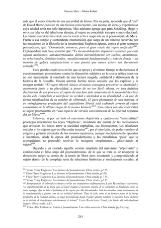 Nuestro Marx – Néstor Kohan

más que el conocimiento de una necesidad de hierro. Por su parte, recuerda que el “yo”
de David Hume consiste en una ficción conveniente, una racimo de ideas y experiencias
cuya unidad sería tan sólo hipotética. Más adelante agrega que para Schelling, Hegel y
otros partidarios del idealismo alemán, el sujeto es concebido siempre como relacional.
Lo mismo sucederá más tarde con la teoría crítica inspirada en el pensamiento de Marx.
Frente a esa simple y contundente enumeración que surge de un mínimo recorrido por
las estaciones de la filosofía de la modernidad, Eagleton apunta, contra el gran supuesto
posmoderno, que: “Demasiado, entonces, para el gran relato del sujeto unificado”661.
Explayándose aun mas, sostiene que: “Es incansablemente dogmático sostener que esos
sujetos autónomos, autodeterminados, deben inevitablemente ser sueltos, atomísticos,
no relacionales, deshistorizados, metafísicamente fundamentados y todo lo demás —un
montón de golpes autojusticieros a una puerta que nunca estuvo tan duramente
cerrada”662.
Esos grandes equívocos en los que se apoya y al mismo tiempo se desbarranca el
cuestionamiento posmoderno contra la dimensión subjetiva en la teoría crítica marxista
no son únicamente el resultado de una lectura sesgada, unilateral y deformada de la
historia de la filosofía. Poseen además fuertes raíces sociales que los explican y le
otorgan sentido: “El sujeto liberal clásico al menos conseguía preservar su identidad y
autonomía junto a su pluralidad, a pesar de no ser fácil; ahora, en una drástica
declinación de ese proceso, el sujeto de una fase más avanzada de la sociedad de clase
media está compelido a sacrificar su verdad e identidad a su pluralidad, a la que de
forma mistificadora da su nombre de «libertad». O, para plantearlo de otra manera, el
yo enérgicamente productivo del capitalismo liberal está cediendo terreno al sujeto
consumista de la última etapa de la misma historia”663. Esas raíces sociales convierten
al sujeto posmoderno en “una especie de versión caricaturesca de la libertad negativa
del yo liberal”664.
Entonces, si por un lado el marxismo objetivista y crudamente “materialista”
privilegió únicamente las leyes “objetivas”, olvidando dar cuenta de las mediaciones
que articulan los nexos entre la sociedad capitalista, sus instituciones, sus relaciones
sociales y los sujetos que en ellas están insertos665, por el otro lado, sin poder resolver el
enigma y girando alrededor de los mismos equívocos, aunque mecánicamente opuestos
e invertidos, desde la óptica del posmodernismo y las metafísicas “post” que lo
acompañaron se pretendió resolver la incógnita simplemente... ¡disolviendo al
sujeto!666.
Dejando a un costado aquella versión simplista del marxismo “objetivista” y
combatiendo el falso atajo del posmodernismo, de lo que se trata es de recuperar la
dimensión subjetiva dentro de la teoría de Marx pero insertando y comprendiendo al
sujeto dentro de la compleja serie de relaciones históricas y mediaciones sociales, al
661

Véase Terry Eagleton: Las ilusiones del posmodernismo. Obra citada. p.123.
Véase Terry Eagleton: Las ilusiones del posmodernismo. Obra citada. p.138.
663
Véase Terry Eagleton: Las ilusiones del posmodernismo. Obra citada. p. 134.
664 Véase Terry Eagleton: Las ilusiones del posmodernismo. Obra citada. p.137.
665 Sintetizando el subsuelo común a todo ese marxismo rudimentario, León Rozitchner cuestiona:
“el empobrecimiento de la teoría que, al hacer resaltar el momento objetivo de la estructura de producción como su
único enemigo, deja de lado el problema de los sujetos por ella determinados. Sólo los considera como instrumentos de
la transformación, y pasivos aun en su actividad militante. Deja de lado, como si no formara parte de la fuerza
productiva de la realidad misma, ese lugar personificado donde el poder opositor también se engendra hasta incluirse
en la decisión de transformar colectivamente el sistema”. León Rozitchner: Freud y los límites del individualismo
burgués. Obra citada. p.13.
666
Véase Alex Callinicos: Contra el posmodernismo. Una crítica marxista. Obra citada. pp.64 y sig.
662

261

 