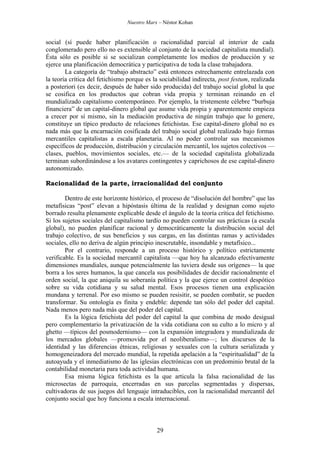 Nuestro Marx – Néstor Kohan

social (sí puede haber planificación o racionalidad parcial al interior de cada
conglomerado pero ello no es extensible al conjunto de la sociedad capitalista mundial).
Ésta sólo es posible si se socializan completamente los medios de producción y se
ejerce una planificación democrática y participativa de toda la clase trabajadora.
La categoría de “trabajo abstracto” está entonces estrechamente entrelazada con
la teoría crítica del fetichismo porque es la sociabilidad indirecta, post festum, realizada
a posteriori (es decir, después de haber sido producida) del trabajo social global la que
se cosifica en los productos que cobran vida propia y terminan reinando en el
mundializado capitalismo contemporáneo. Por ejemplo, la tristemente célebre “burbuja
financiera” de un capital-dinero global que asume vida propia y aparentemente empieza
a crecer por sí mismo, sin la mediación productiva de ningún trabajo que lo genere,
constituye un típico producto de relaciones fetichistas. Ese capital-dinero global no es
nada más que la encarnación cosificada del trabajo social global realizado bajo formas
mercantiles capitalistas a escala planetaria. Al no poder controlar sus mecanismos
específicos de producción, distribución y circulación mercantil, los sujetos colectivos —
clases, pueblos, movimientos sociales, etc.— de la sociedad capitalista globalizada
terminan subordinándose a los avatares contingentes y caprichosos de ese capital-dinero
autonomizado.
Racionalidad de la parte, irracionalidad del conjunto
Dentro de este horizonte histórico, el proceso de “disolución del hombre” que las
metafísicas “post” elevan a hipóstasis última de la realidad y designan como sujeto
borrado resulta plenamente explicable desde el ángulo de la teoría crítica del fetichismo.
Si los sujetos sociales del capitalismo tardío no pueden controlar sus prácticas (a escala
global), no pueden planificar racional y democráticamente la distribución social del
trabajo colectivo, de sus beneficios y sus cargas, en las distintas ramas y actividades
sociales, ello no deriva de algún principio inescrutable, insondable y metafísico...
Por el contrario, responde a un proceso histórico y político estrictamente
verificable. Es la sociedad mercantil capitalista —que hoy ha alcanzado efectivamente
dimensiones mundiales, aunque potencialmente las tuviera desde sus orígenes— la que
borra a los seres humanos, la que cancela sus posibilidades de decidir racionalmente el
orden social, la que aniquila su soberanía política y la que ejerce un control despótico
sobre su vida cotidiana y su salud mental. Esos procesos tienen una explicación
mundana y terrenal. Por eso mismo se pueden resisitir, se pueden combatir, se pueden
transformar. Su ontología es finita y endeble: depende tan sólo del poder del capital.
Nada menos pero nada más que del poder del capital.
Es la lógica fetichista del poder del capital la que combina de modo desigual
pero complementario la privatización de la vida cotidiana con su culto a lo micro y al
ghetto —típicos del posmodernismo— con la expansión integradora y mundializada de
los mercados globales —promovida por el neoliberalismo—; los discursos de la
identidad y las diferencias étnicas, religiosas y sexuales con la cultura serializada y
homogeneizadora del mercado mundial, la repetida apelación a la “espiritualidad” de la
autoayuda y el inmediatismo de las iglesias electrónicas con un predominio brutal de la
contabilidad monetaria para toda actividad humana.
Esa misma lógica fetichista es la que articula la falsa racionalidad de las
microsectas de parroquia, encerradas en sus parcelas segmentadas y dispersas,
cultivadoras de sus juegos del lenguaje intraducibles, con la racionalidad mercantil del
conjunto social que hoy funciona a escala internacional.

29

 