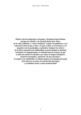 Nuestro Marx – Néstor Kohan

Dedico esta investigación a mi padre, Abraham Isaías Kohan,
porque me enseñó y me inculcó desde muy chico,
en la vida cotidiana, a “tener conducta” (según sus palabras), a ser
coherente entre lo que se dice y lo que se hace, a no transar, a no
negociar con los principios, a priorizar siempre los valores
de la ética comunista (la solidaridad, la generosidad, la amistad,
la lealtad, el compañerismo, el estímulo moral, el hacer lo que
se debe sin medir ni calcular) por sobre la mugre del dinero,
el interés mezquino y material, “lo que conviene”,
el respeto a lo establecido, el cálculo egoísta, el acomodo personal.
¿Esa ética no es acaso el corazón del marxismo
y el antídoto frente a tanta mediocridad?

3

 