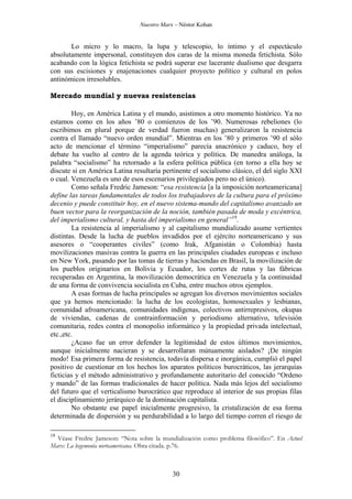 Nuestro Marx – Néstor Kohan

Lo micro y lo macro, la lupa y telescopio, lo íntimo y el espectáculo
absolutamente impersonal, constituyen dos caras de la misma moneda fetichista. Sólo
acabando con la lógica fetichista se podrá superar ese lacerante dualismo que desgarra
con sus escisiones y enajenaciones cualquier proyecto político y cultural en polos
antinómicos irresolubles.
Mercado mundial y nuevas resistencias
Hoy, en América Latina y el mundo, asistimos a otro momento histórico. Ya no
estamos como en los años ’80 o comienzos de los ’90. Numerosas rebeliones (lo
escribimos en plural porque de verdad fueron muchas) generalizaron la resistencia
contra el llamado “nuevo orden mundial”. Mientras en los ’80 y primeros ’90 el sólo
acto de mencionar el término “imperialismo” parecía anacrónico y caduco, hoy el
debate ha vuelto al centro de la agenda teórica y política. De manedra análoga, la
palabra “socialismo” ha retornado a la esfera política pública (en torno a ella hoy se
discute si en América Latina resultaría pertinente el socialismo clásico, el del siglo XXI
o cual. Venezuela es uno de esos escenarios privilegiados pero no el único).
Como señala Fredric Jameson: “esa resistencia [a la imposición norteamericana]
define las tareas fundamentales de todos los trabajadores de la cultura para el próximo
decenio y puede constituir hoy, en el nuevo sistema-mundo del capitalismo avanzado un
buen vector para la reorganización de la noción, también pasada de moda y excéntrica,
del imperialismo cultural, y hasta del imperialismo en general”19.
La resistencia al imperialismo y al capitalismo mundializado asume vertientes
distintas. Desde la lucha de pueblos invadidos por el ejército norteamericano y sus
asesores o “cooperantes civiles” (como Irak, Afganistán o Colombia) hasta
movilizaciones masivas contra la guerra en las principales ciudades europeas e incluso
en New York, pasando por las tomas de tierras y haciendas en Brasil, la movilización de
los pueblos originarios en Bolivia y Ecuador, los cortes de rutas y las fábricas
recuperadas en Argentina, la movilización democrática en Venezuela y la continuidad
de una forma de convivencia socialista en Cuba, entre muchos otros ejemplos.
A esas formas de lucha principales se agregan los diversos movimientos sociales
que ya hemos mencionado: la lucha de los ecologistas, homosexuales y lesbianas,
comunidad afroamericana, comunidades indígenas, colectivos antirrepresivos, okupas
de viviendas, cadenas de contrainformación y periodismo alternativo, televisión
comunitaria, redes contra el monopolio informático y la propiedad privada intelectual,
etc.,etc.
¿Acaso fue un error defender la legitimidad de estos últimos movimientos,
aunque inicialmente nacieran y se desarrollaran mútuamente aislados? ¡De ningún
modo! Esa primera forma de resistencia, todavía dispersa e inorgánica, cumplió el papel
positivo de cuestionar en los hechos los aparatos políticos burocráticos, las jerarquías
ficticias y el método administrativo y profundamente autoritario del conocido “Ordeno
y mando” de las formas tradicionales de hacer política. Nada más lejos del socialismo
del futuro que el verticalismo burocrático que reproduce al interior de sus propias filas
el disciplinamiento jerárquico de la dominación capitalista.
No obstante ese papel inicialmente progresivo, la cristalización de esa forma
determinada de dispersión y su perdurabilidad a lo largo del tiempo corren el riesgo de
19

Véase Fredric Jameson: “Nota sobre la mundialización como problema filosófico”. En Actuel
Marx: La hegemonía norteamericana. Obra citada. p.76.

30

 