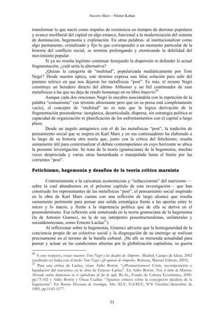 Nuestro Marx – Néstor Kohan

transformar lo que nació como impulso de resistencia en tiempos de derrotas populares
y avance neoliberal del capital en algo estanco, funcional a la modernización del sistema
de dominación, hegemonía y explotación. En otras palabras: al institucionalizar como
algo permanente, cristalizado y fijo lo que correspondió a un momento particular de la
historia del conflicto social, se termina prolongando y eternizando la debilidad del
movimiento popular.
Si ya no resulta legítimo continuar festejando la dispersión ni defender la actual
fragmentación, ¿cuál sería la alternativa?
¿Quizás la categoría de “multitud”, popularizada mediáticamente por Toni
Negri? Desde nuestra óptica, este término expresa una falsa solución para salir del
pantano teórico en que nos dejaron las metafísicas “post”. Es más, el mismo Negri
constituye un heredero directo del último Althusser y un fiel continuador de esas
metafísicas a las que no deja de rendir homenaje en su libro Imperio20 .
Aunque cada dos oraciones Negri lo encubra asociándola con la repetición de la
palabra “comunismo” (un término altisonante pero que en su prosa está completamente
vacío), el concepto de “multitud” no es más que la lógica derivación de la
fragmentación posmoderna: inorgánica, desarticulada, dispersa, sin estrategia política ni
capacidad de organización ni planificación de los enfrentamientos con el capital a largo
plazo.
Desde un ángulo antagónico con el de las metafísicas “post”, la tradición de
pensamiento social que se inspira en Karl Marx y en sus continuadores ha elaborado a
lo largo de su historia otra teoría que, junto con la crítica del fetichismo, resulta
sumamente útil para contextualizar el debate contemporáneo en cuyo horizonte se ubica
la presente investigación. Se trata de la teoría (gramsciana) de la hegemonía, muchas
veces despreciada y varias otras bastardeada o manipulada hasta el límite por las
corrientes “post”.
Fetichismo, hegemonía y desafíos de la teoría crítica marxista
Contrariamente a la caricatura economicista y “reduccionista” del marxismo —
sobre la cual abundremos en el próximo capítulo de esta investigación— que han
construido los representantes de las metafísicas “post”, el pensamiento social inspirado
en la obra de Karl Marx cuenta con una reflexión de largo alcance que resulta
sumamente pertinente para pensar una salida estratégica frente a las aporías entre lo
micro y lo macro, y frente a la impotencia política que de ella se deriva en el
posmodernismo. Esa reflexión está sintetizada en la teoría gramsciana de la hegemonía
(la de Antonio Gramsci, no la de sus intérpretes posestructuralistas, unilaterales y
socialdemócratas, como Ernesto Laclau21).
Al reflexionar sobre la hegemonía, Gramsci advierte que la homogeneidad de la
conciencia propia de un colectivo social y la disgregación de su enemigo se realizan
precisamente en el terreno de la batalla cultural. ¡He allí su tremenda actualidad para
pensar y actuar en las condiciones abiertas por la globalización capitalista, su guerra
20

A este respecto, véase nuestro Toni Negri y los desafíos de «Imperio». Madrid, Campo de Ideas, 2002
(reeditado en Italia con el título Toni Negri e gli equivoci di «Imperio». Bolsena, Massari Editore, 2005).
21
Para una crítica de Laclau, véase Atilio Borón: “¿«Posmarxismo«? Crisis, recomposición o
liquidación del marxismo en la obra de Ernesto Laclau”. En Atilio Borón: Tras el búho de Minerva.
Mercado contra democracia en el capitalismo de fin de siglo. Bs.As., Fondo de Cultura Económica, 2000.
pp.73-102 y Atilio Borón y Óscar Cuellar: “Apuntes críticos sobre la concepción idealista de la
hegemonía”. En Revista Mexicana de Sociología, Año XLV, Vol.XLV, Nº4. Octubre/diciembre de
1983. pp.1143-1177.

31

 