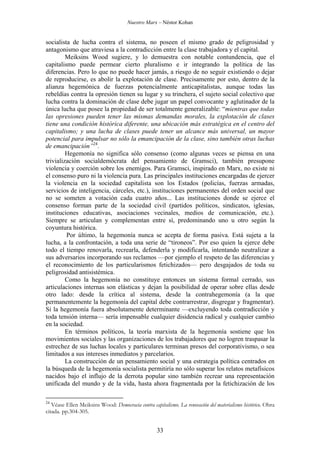 Nuestro Marx – Néstor Kohan

socialista de lucha contra el sistema, no poseen el mismo grado de peligrosidad y
antagonismo que atraviesa a la contradicción entre la clase trabajadora y el capital.
Meiksins Wood sugiere, y lo demuestra con notable contundencia, que el
capitalismo puede permear cierto pluralismo e ir integrando la política de las
diferencias. Pero lo que no puede hacer jamás, a riesgo de no seguir existiendo o dejar
de reproducirse, es abolir la explotación de clase. Precisamente por esto, dentro de la
alianza hegemónica de fuerzas potencialmente anticapitalistas, aunque todas las
rebeldías contra la opresión tienen su lugar y su trinchera, el sujeto social colectivo que
lucha contra la dominación de clase debe jugar un papel convocante y aglutinador de la
única lucha que posee la propiedad de ser totalmente generalizable: “mientras que todas
las opresiones pueden tener las mismas demandas morales, la explotación de clases
tiene una condición histórica diferente, una ubicación más estratégica en el centro del
capitalismo; y una lucha de clases puede tener un alcance más universal, un mayor
potencial para impulsar no sólo la emancipación de la clase, sino también otras luchas
de emancipación”24.
Hegemonía no significa sólo consenso (como algunas veces se piensa en una
trivialización socialdemócrata del pensamiento de Gramsci), también presupone
violencia y coerción sobre los enemigos. Para Gramsci, inspirado en Marx, no existe ni
el consenso puro ni la violencia pura. Las principales instituciones encargadas de ejercer
la violencia en la sociedad capitalista son los Estados (policías, fuerzas armadas,
servicios de inteligencia, cárceles, etc.), instituciones permanentes del orden social que
no se someten a votación cada cuatro años... Las instituciones donde se ejerce el
consenso forman parte de la sociedad civil (partidos políticos, sindicatos, iglesias,
instituciones educativas, asociaciones vecinales, medios de comunicación, etc.).
Siempre se articulan y complementan entre sí, predominando uno u otro según la
coyuntura histórica.
Por último, la hegemonía nunca se acepta de forma pasiva. Está sujeta a la
lucha, a la confrontación, a toda una serie de “tironeos”. Por eso quien la ejerce debe
todo el tiempo renovarla, recrearla, defenderla y modificarla, intentando neutralizar a
sus adversarios incorporando sus reclamos —por ejemplo el respeto de las diferencias y
el reconocimiento de los particularismos fetichizados— pero desgajados de toda su
peligrosidad antisistémica.
Como la hegemonía no constituye entonces un sistema formal cerrado, sus
articulaciones internas son elásticas y dejan la posibilidad de operar sobre ellas desde
otro lado: desde la crítica al sistema, desde la contrahegemonía (a la que
permanentemente la hegemonía del capital debe contrarrestrar, disgregar y fragmentar).
Si la hegemonía fuera absolutamente determinante —excluyendo toda contradicción y
toda tensión interna— sería impensable cualquier disidencia radical y cualquier cambio
en la sociedad.
En términos políticos, la teoría marxista de la hegemonía sostiene que los
movimientos sociales y las organizaciones de los trabajadores que no logren traspasar la
estrechez de sus luchas locales y particulares terminan presos del corporativismo, o sea
limitados a sus intereses inmediatos y parcelarios.
La construcción de un pensamiento social y una estrategia política centrados en
la búsqueda de la hegemonía socialista permitiría no sólo superar los relatos metafísicos
nacidos bajo el influjo de la derrota popular sino también recrear una representación
unificada del mundo y de la vida, hasta ahora fragmentada por la fetichización de los
24

Véase Ellen Meiksins Wood: Democracia contra capitalismo. La renovación del materialismo histórico. Obra
citada. pp.304-305.

33

 