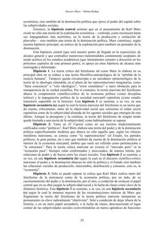 Nuestro Marx – Néstor Kohan

económica, sino también de la dominación política que ejerce el poder del capital sobre
las subjetividades sociales.
Entonces, la hipótesis central sostiene que en el pensamiento de Karl Marx
existe no sólo una teoría de la explotación económica —centrada, como reconocen hasta
sus impugnadores más acérrimos, en la teoría de la producción y extracción de
plusvalor— sino también una teoría de la dominación política. Marx constituye, según
nuestra hipótesis principal, un teórico de la explotación pero también un pensador de la
dominación.
Esta hipótesis central (que será nuestro punto de llegada en la exposición), de
alcance general y que contradice numerosos malentendidos comúnmente aceptados de
modo acrítico en los estudios académicos (que intentaremos someter a discusión en los
próximos capítulos de esta primera parte), se apoya en otras hipótesis de alcance más
restringido y delimitado:
Hipótesis 1: La teoría crítica del fetichismo tal como Marx la elabora en su
principal obra no se reduce a una teoría filosófico-antropológica de la “pérdida de la
esencia humana”. Tampoco queda circunscripta a un sucedáneo epistemológico de la
teoría de la ideología entendida, en el plano de las representaciones imaginarias, como
“falsa conciencia” o “velo ideológico”, “error sistemático” o mero obstáculo para la
transparencia de la verdad científica. Por el contrario, la teoría marxista del fetichismo
abarca la comprensión científico-crítica de la economía política (como disciplina
teórica) y la impugnación política de la sociedad mercantil capitalista (como estadio
transitorio superable en la historia). Esta hipótesis 1 se sustenta, a su vez, en una
hipótesis secundaria (a) según la cual la teoría marxista del fetichismo es un teoría que
da cuenta, críticamente, tanto de la objetividad social que estructura el orden social
capitalista como de la subjetividad alienada de los agentes sociales que emergen de este
último. Aunque la presupone y la contiene, la teoría del fetichismo de ningún modo
queda limitada a una teoría de la subjetividad, como habitualmente se supone.
Hipótesis 2: Tanto en El Capital como en sus escritos tradicionalmente
calificados como “políticos”, Karl Marx elabora una teoría del poder y de la dominación
política específicamente moderna que abarca no sólo aquello que, según las clásicas
metáforas marxianas, se conoce como “la superestructura” (el Estado, los partidos
políticos, la gran prensa, etc.) sino que también da cuenta de la dominación política al
interior de la economía mercantil, ámbito que suele ser referido como perteneciente a
“la estructura”. Para la teoría crítica marxista no existen el “mercado puro” ni la
“economía pura”. Siempre están conformados y atravesados, de manera íntima, por
relaciones de poder y de fuerza entre las clases sociales. Esta hipótesis 2 se sustenta, a
su vez, en una hipótesis secundaria (b) según la cual en el discurso científico-crítico
marxiano el poder y la dominación abarcan no sólo la política y el Estado sino también
las relaciones sociales de producción, intercambio, distribución y consumo, esto es, la
“economía”.
Hipótesis 3: Sólo se puede separar la crítica que Karl Marx realiza tanto del
fetichismo de la mercancía como de la economía política, por un lado, de su
cuestionamiento del poder y la dominación, por el otro, a condición de soslayar el papel
central que en su obra juegan la subjetividad social y la lucha de clases como clave de la
dinámica histórica. Esta hipótesis 3 se sustenta, a su vez, en una hipótesis secundaria
(c) según la cual la inmensa mayoría de las reconstrucciones teóricas de Marx que
fragmentan la teoría del fetichismo de la teoría política marxista interpretan su
pensamiento en clave radicalmente “objetivista”. Sólo a condición de dejar afuera de la
historia, o en un mero papel secundario, a la lucha de clases, desconociendo el lugar
central de las subjetividades sociales (convirtiéndolas en meros apéndices de funciones

35

 