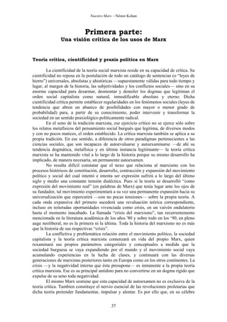Nuestro Marx – Néstor Kohan

Primera parte:
Una visión crítica de los usos de Marx

Teoría crítica, cientificidad y praxis política en Marx
La cientificidad de la teoría social marxista reside en su capacidad de crítica. Su
cientificidad no reposa en la postulación de todo un catálogo de sentencias (o “leyes de
hierro”) universales, absolutas y ahistóricas —supuestamente válidas para todo tiempo y
lugar, al margen de la historia, las subjetividades y los conflictos sociales— sino en su
enorme capacidad para desarmar, desmontar y demoler los dogmas que legitiman el
orden social capitalista como natural, inmodificable absoluto y eterno. Dicha
cientificidad crítica permite establecer regularidades en los fenómenos sociales (leyes de
tendencia que abren un abanico de posibilidades con mayor o menor grado de
probabilidad) para, a partir de su conocimiento, poder intervenir y transformar la
sociedad en un sentido praxiológico políticamente radical.
En el seno de la tradición marxista, ese ejercicio crítico no se ejerce sólo sobre
los relatos metafísicos del pensamiento social burgués que legitima, de diversos modos
y con no pocos matices, el orden establecido. La crítica marxista también se aplica a su
propia tradición. En ese sentido, a diferencia de otros paradigmas pertenecientes a las
ciencias sociales, que son incapaces de autoevaluarse y autoexaminarse —de ahí su
tendencia dogmática, metafísica y en última instancia legitimante— la teoría crítica
marxista se ha mantenido vital a lo largo de la historia porque su mismo desarrollo ha
implicado, de manera necesaria, un permanente autoexamen.
No resulta difícil constatar que el nexo que relaciona al marxismo con los
procesos históricos de constitución, desarrollo, contracción y expansión del movimiento
político y social del cual intentó e intenta ser expresión sufrirá a lo largo del último
siglo y medio una constante tensión dialéctica. Pues si la teoría se desarrolló “como
expresión del movimiento real” (en palabras de Marx) que tenía lugar ante los ojos de
su fundador, tal movimiento experimentará a su vez una permanente expansión hacia su
universalización que repercutirá —con no pocas tensiones— sobre la propia teoría. A
cada onda expansiva del primero sucederá una revaluación teórica correspondiente,
incluso en reiteradas oportunidades vivenciada como crisis, en un vaivén ondulatorio
hasta el momento inacabado. La llamada “crisis del marxismo”, tan recurrentemente
mencionada en la literatura académica de los años '80 y sobre todo en los ‘90, en pleno
auge neoliberal, no es la primera ni la última. Toda la historia del marxismo no es más
que la historia de sus respectivas “crisis”.
La conflictiva y problemática relación entre el movimiento político, la sociedad
capitalista y la teoría crítica marxista comenzará en vida del propio Marx, quien
rexaminará sus propios parámetros categoriales y conceptuales a medida que la
sociedad burguesa se vaya expandiendo por el mundo y el movimiento social vaya
acumulando experiencias en la lucha de clases, y continuará con las diversas
generaciones de marxistas posteriores tanto en Europa como en los otros continentes. La
crisis —y la negatividad interna que ésta presupone— es inmanente a la propia teoría
crítica marxista. Ese es su principal antídoto para no convertirse en un dogma rígido que
expulse de su seno toda negatividad.
El mismo Marx sostiene que esta capacidad de autoexamen no es exclusiva de la
teoría crítica. Tambien constituye el nervio esencial de las revoluciones proletarias que
dicha teoría pretender fundamentar, impulsar y alentar. Es por ello que, en su célebre
37

 