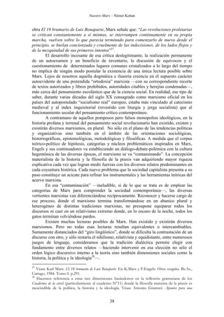 Nuestro Marx – Néstor Kohan

obra El 18 brumario de Luis Bonaparte, Marx señale que: “Las revoluciones proletarias
se critican constantemente a sí mismas, se interrumpen continuamente en su propia
marcha, vuelven sobre lo que parecía terminado para comenzarlo de nuevo desde el
principio, se burlan concienzuda y cruelmente de las indecisiones, de los lados flojos y
de la mezquindad de sus primeros intentos”27.
El desarrollo incesante de esa crítica deslegitimante, la realización permanente
de un autoexamen y un beneficio de inventario, la discusión de equívocos y el
cuestionamiento de determinados lugares comunes cristalizados a lo largo del tiempo
no implica de ningún modo postular la existencia de una única lectura posible sobre
Marx. Lejos de nosotros aquella dogmática e ilusoria creencia en el supuesto carácter
autoevidente de una pretendida “ortodoxia” marxista —con su correspondiente recorte
de textos autorizados y libros prohibidos, autoridades citables y herejías condenadas—,
más cerca del pensamiento escolástico que de la ciencia social. En realidad, ese tipo de
saber, durante varias décadas del siglo XX consagrado como marxismo oficial en los
países del autopostulado “socialismo real” europeo, estaba más vinculado al catecismo
medieval y al index inquisitorial (revestido con liturgia y jerga socialista) que al
funcionamiento secular del pensamiento crítico contemporáneo.
A contramano de aquellos pomposos pero falsos monopolios ideológicos, en la
historia profana y terrenal del pensamiento social revolucionario han existido, existen y
existirán diversos marxismos, en plural. No sólo en el plano de las tendencias políticas
y organizativas sino también en el ámbito de las orientaciones sociológicas,
historiográficas, epistemológicas, metodológicas y filosóficas. A medida que el corpus
teórico-político de hipótesis, categorías y núcleos problemáticos inspirados en Marx,
Engels y sus continuadores va estableciendo un diálogo-debate-polémica con la cultura
hegemónica de las diversas épocas, el marxismo se va “contaminando”. La concepción
materialista de la historia y la filosofía de la praxis van adquiriendo mayor riqueza
explicativa cada vez que logran medir fuerzas con los diversos relatos predominantes en
cada coyuntura histórica. Cada nuevo problema que la sociedad capitalista presenta a su
paso constituye un acicate para refinar los instrumentales y las herramientas teóricas del
acervo marxista.
En esa “contaminación” —ineludible, si de lo que se trata es de emplear las
categorías de Marx para comprender la sociedad contemporánea—, las diversas
vertientes marxistas van diferenciándose recíprocamente. Reconocer y hacerse cargo de
ese proceso, donde el marxismo termina transformándose en un abanico plural y
heterogéneo de distintas tradiciones marxistas, no presupone equiparar todos los
discursos ni caer en un relativismo extremo donde, en lo oscuro de la noche, todos los
gatos terminan volviéndose pardos.
Existen muchas lecturas posibles de Marx. Han existido y existirán diversos
marxismos. Pero no todas esas lecturas resultan equivalentes o intercambiables.
Sumamente distanciados del “giro lingüístico”, donde se dificulta la contrastación de un
discurso con otro, y sólo restaría el nihilismo, relativista y equidistante, entre numerosos
juegos de lenguaje, consideramos que la tradición dialéctica permite elegir con
fundamento entre diversos relatos —haciendo intervenir en esa elección no sólo el
orden lógico discursivo interno a la teoría sino también dimensiones sociales como la
historia, la política y la ideología28—.
27

Véase Karl Marx: El 18 brumario de Luis Bonaparte. En K.Marx y F.Engels: Obras escogidas. Bs.As.,
Cartago, 1984. Tomo I. p.291.
28
Hacemos referencia a estas tres dimensiones basándonos en la reflexión gramsciana de los
Cuadernos de la cárcel (particularmente al cuaderno N°11) donde la filosofía marxista de la praxis es
inescindible de la política, la historia y la ideología. Véase Antonio Gramsci: Apuntes para una

38

 