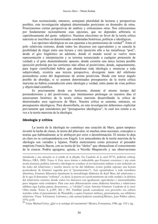 Nuestro Marx – Néstor Kohan

Aun reconociendo, entonces, semejante pluralidad de lecturas y perspectivas
posibles, esta investigación adoptará determinadas posiciones en desmedro de otras.
Priorizaremos ciertas perspectivas de análisis y criticaremos otras. Nos esforzaremos
por fundamentar racionalmente esas opciones, que no dependen arbitraria ni
caprichosamente del gusto subjetivo. Nuestras elecciones en favor de la teoría crítica
marxista se inscriben en determinadas coordenadas históricas, políticas e ideológicas.
Las opciones ideológicas no son opuestas a las pretensiones de verdad29. Entre el
polo relativista extremo, donde todos los discursos son equivalentes y se cancela la
posibilidad de elegir entre una lectura y otra (posición afín a las metafísicas “post”,
desde el giro lingüístico en adelante, donde el mundo social se vuelve mera
representación e interpretación y se termina renunciando a cualquier pretensión de
verdad) y el polo diametralmente opuesto, donde existiría una única lectura posible
(posición preferida por las corrientes más afines al positivismo, donde, supuestamente,
para lograr cientificidad habría que abandonar toda ideología y renunciar a toda
subjetividad), existiría una tercera perspectiva, divergente tanto del nihilismo
posmoderno como del dogmatismo de aroma positivista. Desde este tercer ángulo
posible de abordaje, si se asumen determinados presupuestos de la teoría crítica
marxista no habría contradicción entre ideología y verdad, entre punto de vista político
y objetividad científica.
Es precisamente desde ese horizonte, distante al mismo tiempo del
posmodernismo y del positivismo, que intentaremos prolongar en nuestros días el
autoexamen histórico de la teoría crítica marxista desarrollando la crítica de
determinados usos equívocos de Marx. Nuestra crítica se sustenta, entonces, en
presupuestos ideológicos. Para desarrollarla, en esta investigación deberemos explicitar
previamente qué entendemos por “presupuestos ideológicos”, lo cual nos remite a su
vez a la teoría marxista de la ideología.
Ideología y crítica
La teoría de la ideología no constituye una creación de Marx, quien tampoco
inventó la lucha de clases, la teoría del plusvalor, ni muchas otras nociones, conceptos o
teorías que habitualmente se le atribuyen por error o desinformación. Él mismo lo deja
en claro en su correspondencia con Engels. Los antecedentes de la teoría marxista de la
ideología son variados y lejanos. Podría mencionarse como precursor al pensador
empirista Francis Bacon, con su teoría de los “ídolos” que obstaculizan el conocimiento
de la ciencia. Podría agregarse, quizás, a Nicolás Maquiavelo y sus observaciones
introducción y una iniciación en el estudio de la filosofía. En Cuaderno de la cárcel N°11, [edición crítica].
México, ERA, 2000. Tomo 4. Este nexo íntimo e indisoluble que Gramsci construye y teje entre
teoría marxista, política, historia e ideología no conduce al revolucionario italiano a caer seducido en
las redes del relativismo y mucho menos en las del nihilismo (como podría suponer una lectura
posmoderna de Gramsci sugerida por el “posmarxismo”). Aun oponiéndose a toda metafísica
ahistórica, Gramsci diferencia claramente la metodología dialéctica de Karl Marx del relativismo y
de lo que él denomina “sofística”, es decir, la puesta en cuestionamiento de toda verdad y la defensa
del relativismo extremo donde todos los discursos son igualmente equivalentes e intercambiables
pues ninguno sería verdadero. Para esta neta diferenciación entre dialéctica histórica y relativismo
nihilista (que Laclau parece desconocer... u “olvidar”) véase Antonio Gramsci: Cuadernos de la cárcel.
Obra citada. Tomo 4, p.209, 266 y 305. También puede consultarse con provecho sus críticas
teatrales sobre el pensamiento de Pirandello, a quien Gramsci atribuye, precisamente, ese nihilismo
relativista. Véase A.Gramsci: Literatura y vida nacional [edición temática].México, Juan Pablos editor,
1976. p.64.
29
Véase Michael Löwy: ¿Qué es la sociología del conocimiento?. México, Fontamara, 1986. pp. 155 y sig.

39

 